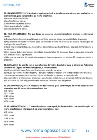 www.romulopassos.com.br
MENTORIA FGV
13
29. (FUNSAÚDE/FGV/2021) Assinale a opção que indica os reflexos que devem ser analisados no
exame clínico, para o diagnóstico de morte encefálica.
a) tosse e vestíbulo-calórico.
b) oculocefálico e patelar.
c) fotomotor e cutâneo-plantar.
d) córneopalpebral e Landau.
e) oculovestibular e Galant.
30. (SMS-SP/IADES/2022) No que tange ao processo doação-transplante, assinale a alternativa
correta.
a) O diagnóstico de morte encefálica deve ser feito somente diante da possibilidade de doação.
b) O protocolo de morte encefálica pode ser iniciado mesmo na presença de quadro neurológico de
etiologia não identificada.
c) Para fins de diagnóstico, são necessários dois médicos participantes das equipes de transplante e
de remoção.
d) Em caso de bebês prematuros com idade gestacional de 37 semanas, deve-se aguardar mais sete
dias antes de iniciar o protocolo.
e) No caso de suspeita de intoxicação exógena, deve-se aguardar no mínimo 72 horas para iniciar o
protocolo.
31. (UFRJ/2023) De acordo com o guia chamado Diretrizes Brasileiras para o Manejo de Potenciais
Doadores de Órgãos em Morte Encefálica, é recomendado:
a) utilizar antibióticos no Potencial Doador com infecção ou sepse.
b) induzir hipotermia moderada (34ºC - 35ºC) no Potencial Doador com instabilidade hemodinâmica.
c) suspender o suporte nutricional em Potenciais Doadores, mesmo se bem tolerado.
d) desconsiderar a utilização de protocolos guiados por metas durante o manejo do Potencial Doador.
e) a realização do controle glicêmico em Potenciais Doadores não é sugerida.
32. (FUNSAÚDE/FGV/2021) A repetição do teste clínico, para confirmação de morte encefálica em
uma criança de 11 meses, deve ser realizada em:
a) 6 horas.
b) 12 horas.
c) 24 horas.
d) 48 horas.
e) 36 horas.
33. (FUNSAÚDE/FGV/2021) O intervalo mínimo para repetição do teste clínico para confirmação de
morte encefálica em crianças de 1 a 2 anos incompletos, é de:
a) 6 horas.
b) 12 horas.
c) 24 horas.
d) 36 horas.
e) 48 horas.
maria deisiane ribeiro de farias - 06306049401
 
