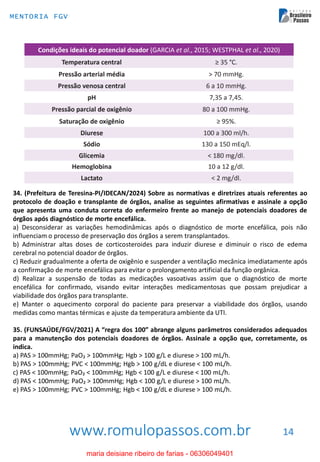 www.romulopassos.com.br
MENTORIA FGV
14
34. (Prefeitura de Teresina-PI/IDECAN/2024) Sobre as normativas e diretrizes atuais referentes ao
protocolo de doação e transplante de órgãos, analise as seguintes afirmativas e assinale a opção
que apresenta uma conduta correta do enfermeiro frente ao manejo de potenciais doadores de
órgãos após diagnóstico de morte encefálica.
a) Desconsiderar as variações hemodinâmicas após o diagnóstico de morte encefálica, pois não
influenciam o processo de preservação dos órgãos a serem transplantados.
b) Administrar altas doses de corticosteroides para induzir diurese e diminuir o risco de edema
cerebral no potencial doador de órgãos.
c) Reduzir gradualmente a oferta de oxigênio e suspender a ventilação mecânica imediatamente após
a confirmação de morte encefálica para evitar o prolongamento artificial da função orgânica.
d) Realizar a suspensão de todas as medicações vasoativas assim que o diagnóstico de morte
encefálica for confirmado, visando evitar interações medicamentosas que possam prejudicar a
viabilidade dos órgãos para transplante.
e) Manter o aquecimento corporal do paciente para preservar a viabilidade dos órgãos, usando
medidas como mantas térmicas e ajuste da temperatura ambiente da UTI.
35. (FUNSAÚDE/FGV/2021) A “regra dos 100” abrange alguns parâmetros considerados adequados
para a manutenção dos potenciais doadores de órgãos. Assinale a opção que, corretamente, os
indica.
a) PAS > 100mmHg; PaO₂ > 100mmHg; Hgb > 100 g/L e diurese > 100 mL/h.
b) PAS > 100mmHg; PVC < 100mmHg; Hgb > 100 g/dL e diurese < 100 mL/h.
c) PAS < 100mmHg; PaO₂ < 100mmHg; Hgb < 100 g/L e diurese < 100 mL/h.
d) PAS < 100mmHg; PaO₂ > 100mmHg; Hgb < 100 g/L e diurese > 100 mL/h.
e) PAS > 100mmHg; PVC > 100mmHg; Hgb < 100 g/dL e diurese > 100 mL/h.
maria deisiane ribeiro de farias - 06306049401
 