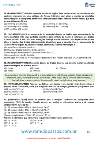 www.romulopassos.com.br
MENTORIA FGV
15
36. (FUNSAÚDE/FGV/2021) Um potencial doador de órgãos deve receber todos os cuidados de um
paciente internado em uma Unidade de Terapia Intensiva, com vistas a manter as condições
adequadas para o transplante. Entre essas condições ideais está a Pressão Arterial Média, que deve
ser mantida entre OU em:
a) ≥40mmHg e ≤60mmHg. d) ≥65 mmHg e < 95 mmHg.
b) >50 mmHg e <70 mmHg. e) >80 mmHg e ≤112 mmHg.
c) ≥55 mmHg e ≤80 mmHg.
37. (SMS-SP/IADES/2023) A manutenção do potencial doador de órgãos após determinação da
morte encefálica (ME) exige cuidados específicos com o intuito de manter a viabilidade dos órgãos
a serem doados. A ME cursa com alterações fisiológicas e bioquímicas cujas repercussões podem
afetar a função dos órgãos potencialmente disponíveis para a doação. Para a manutenção da
viabilidade dos órgãos do potencial doador, destaca(m)-se como intervenção a:
a) transfusão contínua de hemácias.
b) infusão de drogas vasoativas em baixa dose.
c) manutenção da temperatura corpórea abaixo de 35 °C.
d) interrupção da infusão de dieta.
e) ventilação mecânica e a manutenção da pressão positiva final de expiração (PEEP) sempre baixa.
38. (FUNSAÚDE/FGV/2021) O paciente doador de órgãos deve ter sua glicemia capilar monitorada
pela enfermagem, no mínimo, a cada:
a) 4 horas. c) 8 horas. e) 12 horas.
b) 6 horas. d) 10 horas.
Recomenda-se controle de gasometria arterial, glicemia e eletrólitos a cada seis horas; dosagem de
creatinina, ureia, enzimas hepáticas, bilirrubinas, CKMB a cada 24h; e controle de hematócrito,
hemoglobina, plaquetas, provas de coagulação basais na vigência de sangramentos.
39. (FUNSAÚDE/FGV/2021) Pacientes pediátricos em estágio 4 de doença renal devem iniciar o
preparo para o transplante, assim que atingirem uma taxa de filtração glomerular (TFG) menor que:
a) 20 mL/min/1,73 m². d) 50 mL/min/1,73 m².
b) 30 mL/min/1,73 m². e) 60 mL/min/1,73 m².
c) 40 mL/min/1,73 m².
40. (EBSERH/IBFC/2023) Sobre os critérios que o receptor candidato ao transplante renal
preemptivo (TRP) de doador falecido deverá ter, analise as afirmativas abaixo e dê valores
Verdadeiro (V) ou Falso (F).
( ) ≤ 18 anos de idade e TFGe < 15 mL/min/1,73 m².
( ) ≤ 18 anos de idade e TFGe < 20 mL/min/1,73 m².
( ) > 18 anos de idade e TFGe < 10 mL/min/1,73 m².
( ) pacientes diabéticos e TFGe < 15 mL/min/1,73 m².
Assinale a alternativa que apresenta a sequência correta de cima para baixo.
a) V - V - V – V. d) V - F - V – F.
b) V - F - V – V. e) V - F - F – V.
c) V - V - F – V.
maria deisiane ribeiro de farias - 06306049401
 