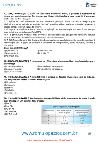 www.romulopassos.com.br
MENTORIA FGV
19
47. (GHC/FUNDATEC/2023) Antes do transplante de medula óssea, o paciente é submetido ao
regime de condicionamento. Em relação aos fatores relacionados a essa etapa do tratamento,
analise as assertivas a seguir:
I. O regime de condicionamento tem três propósitos principais: imunossuprimir o receptor para
diminuir o risco de rejeição do enxerto (medula), erradicar células malignas residuais e preparar o
espaço para possibilitar a pega do enxerto.
II. O regime de condicionamento consiste na aplicação de quimioterapia em altas doses, sempre
associada à Irradiação Corporal Total (TBI).
III. A TBI garante uma irradiação mais efetiva das células neoplásicas, pois penetra no sistema nervoso
central e em outras áreas dificilmente atingidas pela quimioterapia.
IV. A Ciclofosfamida, uma das drogas utilizadas no regime de condicionamento, quando associada à
radioterapia tem o papel de diminuir a incidência de complicações, como mucosite, diarreia e
parotidite.
Quais estão INCORRETAS?
a) Apenas I e IV. d) Apenas III e IV.
b) Apenas II e III. e) I, II, III e IV.
c) Apenas II e IV.
48. (FUNSAÚDE/FGV/2021) O transplante de células-tronco hematopoéticas singênico exige que o
doador seja:
a) o próprio paciente. d) irmão gêmeo heterozigoto.
b) qualquer familiar. e) irmão gêmeo homozigoto.
c) pai, mãe ou irmão.
49. (FUNSAÚDE/FGV/2021) A timoglobulina é utilizada na terapia imunossupressora de indução.
Um dos principais efeitos colaterais dessa droga é:
a) hirsutismo.
b) dispepsia.
c) catarata.
d) diabetes.
e) leucopenia.
50. (FUNSAÚDE/FGV/2021) Considerando a compatibilidade ABO, uma pessoa do grupo A pode
doar órgãos para um receptor do(s) grupo(s)
a) O e A.
b) A e AB.
c) A, B e AB.
d) A, somente.
e) O, A, B e AB.
Fonte: Manual de doação e transplantes, 2017.
maria deisiane ribeiro de farias - 06306049401
 