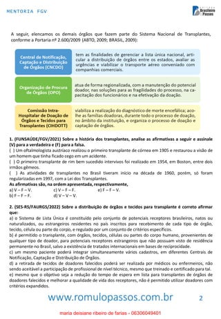www.romulopassos.com.br
MENTORIA FGV
2
A seguir, elencamos os demais órgãos que fazem parte do Sistema Nacional de Transplantes,
conforme a Portaria nº 2.600/2009 (ABTO, 2009; BRASIL, 2009):
1. (FUNSAÚDE/FGV/2021) Sobre a história dos transplantes, analise as afirmativas a seguir e assinale
(V) para a verdadeira e (F) para a falsa.
( ) Um oftalmologista austríaco realizou o primeiro transplante de córnea em 1905 e restaurou a visão de
um homem que tinha ficado cego em um acidente.
( ) O primeiro transplante de rim bem sucedido intervivos foi realizado em 1954, em Boston, entre dois
irmãos gêmeos.
( ) As atividades de transplantes no Brasil tiveram início na década de 1960, porém, só foram
regularizadas em 1997, com a Lei dos Transplantes.
As afirmativas são, na ordem apresentada, respectivamente,
a) V – F – V. c) V – F – F. e) F – F – V.
b) F – F – F. d) V – V – V.
2. (SES-RS/FAURGS/2022) Sobre a distribuição de órgãos e tecidos para transplante é correto afirmar
que:
a) o Sistema de Lista Única é constituído pelo conjunto de potenciais receptores brasileiros, natos ou
naturalizados, ou estrangeiros residentes no país inscritos para recebimento de cada tipo de órgão,
tecido, célula ou parte do corpo, e regulado por um conjunto de critérios específicos.
b) é permitido o transplante, com órgãos, tecidos, células ou partes do corpo humano, provenientes de
qualquer tipo de doador, para potenciais receptores estrangeiros que não possuam visto de residência
permanente no Brasil, salvo a existência de tratados internacionais em bases de reciprocidade.
c) um mesmo paciente poderá integrar simultaneamente vários cadastros, em diferentes Centrais de
Notificação, Captação e Distribuição de Órgãos.
d) a retirada de tecidos de doadores falecidos poderá ser realizada por médicos ou enfermeiros, não
sendo aceitável a participação de profissional de nível técnico, mesmo que treinado e certificado para tal.
e) mesmo que o objetivo seja a redução do tempo de espera em lista para transplantes de órgãos de
doadores falecidos e melhorar a qualidade de vida dos receptores, não é permitido utilizar doadores com
critérios expandidos.
maria deisiane ribeiro de farias - 06306049401
 