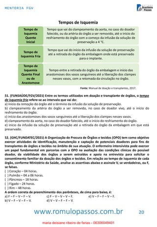 www.romulopassos.com.br
MENTORIA FGV
20
Tempos de Isquemia
Tempo que vai do clampeamento da aorta, no caso do doador
falecido, ou da artéria do órgão a ser removido, até o início do
resfriamento do órgão com o começo da infusão da solução de
preservação a 4 °C.
Tempo de
Isquemia
Quente
Inicial
Tempo que vai do início da infusão da solução de preservação
até a retirada do órgão da embalagem onde está preservado
para o implante.
Tempo entre a retirada do órgão da embalagem e início das
anastomoses dos vasos sanguíneos até a liberação dos clampes
nesses vasos, com a retomada da circulação no órgão.
Tempo de
Isquemia Fria
Tempo de
Isquemia
Quente Final
ou de
Anastomose
Fonte: Manual de doação e transplantes, 2017.
51. (FUNSAÚDE/FGV/2021) Entre os termos utilizados em doação e transplante de órgãos, o tempo
de isquemia fria refere-se ao intervalo que vai do:
a) início da remoção do órgão até o término da infusão da solução de preservação.
b) clampeamento da artéria do órgão a ser removido, no caso de doador vivo, até o início do
resfriamento do órgão.
c) início das anastomoses dos vasos sanguíneos até a liberação dos clampes nesses vasos.
d) clampeamento da aorta, no caso do doador falecido, até o início do resfriamento do órgão.
e) início da infusão da solução de preservação até a retirada do órgão da embalagem em que está
preservado.
52. (GHC/FUNDATEC/2021) A Organização de Procura de Órgãos e tecidos (OPO) tem como objetivo
exercer atividades de identificação, manutenção e captação de potenciais doadores para fins de
transplantes de órgãos e tecidos no âmbito de sua atuação. O enfermeiro intensivista pode exercer
um papel fundamental em parcerias com a OPO na avaliação das condições clínicas do possível
doador, da viabilidade dos órgãos a serem extraídos e apoio na entrevista para solicitar o
consentimento familiar da doação dos órgãos e tecidos. Em relação ao tempo de isquemia de cada
órgão, conforme Ministério da Saúde, analise as assertivas abaixo e assinale V, se verdadeiras, ou F,
se falsas.
( ) Coração – 04 horas.
( ) Pulmão – 04 a 06 horas.
( ) Pâncreas – 18 horas.
( ) Fígado – 24 horas.
( ) Rim – 48 horas.
A ordem correta de preenchimento dos parênteses, de cima para baixo, é:
a) F – F – V – F – V. c) F – V – V – V – F. e) V – F – F – V – F.
b) V – F – V – F – V. d) V – V – F – F – V.
maria deisiane ribeiro de farias - 06306049401
 
