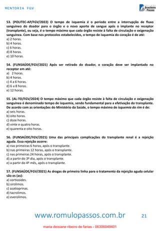 www.romulopassos.com.br
MENTORIA FGV
21
53. (POLITEC-AP/FGV/2022) O tempo de isquemia é o período entre a interrupção de fluxo
sanguíneo do doador para o órgão e o novo aporte de sangue após o implante no receptor
(transplante), ou seja, é o tempo máximo que cada órgão resiste à falta de circulação e oxigenação
sanguínea. Com base nos protocolos estabelecidos, o tempo de isquemia do coração é de até:
a) 2 horas.
b) 4 horas.
c) 6 horas.
d) 8 horas.
e) 10 horas.
54. (FUNSAÚDE/FGV/2021) Após ser retirado do doador, o coração deve ser implantado no
receptor em até:
a) 2 horas.
b) 4 horas.
c) 4 a 6 horas.
d) 6 a 8 horas.
e) 12 horas.
55. (AL-TO/FGV/2024) O tempo máximo que cada órgão resiste à falta de circulação e oxigenação
sanguínea é denominado tempo de isquemia, sendo fundamental para a efetivação do transplante.
De acordo com as orientações do Ministério da Saúde, o tempo máximo de isquemia do rim é de:
a) seis horas.
b) oito horas.
c) doze horas.
d) vinte e quatro horas.
e) quarenta e oito horas.
56. (FUNSAÚDE/FGV/2021) Uma das principais complicações do transplante renal é a rejeição
aguda. Essa rejeição ocorre:
a) nas primeiras 6 horas, após o transplante.
b) nas primeiras 12 horas, após o transplante.
c) nas primeiras 24 horas, após o transplante.
d) a partir do 3º dia, após o transplante.
e) a partir do 4º mês, após o transplante.
57. (FUNSAÚDE/FGV/2021) As drogas de primeira linha para o tratamento da rejeição aguda celular
são os (as):
a) corticoides.
b) sirolimos.
c) azatioprinas.
d) tacrolimos.
e) everolimos.
maria deisiane ribeiro de farias - 06306049401
 