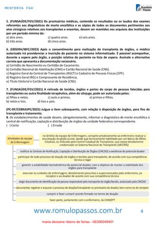 www.romulopassos.com.br
MENTORIA FGV
4
5. (FUNSAÚDE/FGV/2021) Os prontuários médicos, contendo os resultados ou os laudos dos exames
referentes aos diagnósticos de morte encefálica e as cópias de todos os documentos pertinentes aos
atos cirúrgicos relativos aos transplantes e enxertos, devem ser mantidos nos arquivos das instituições
por um período mínimo de:
a) dois anos. c) quatro anos. e) seis anos.
b) três anos. d) cinco anos.
6. (EBSERH/IBFC/2023) Após o consentimento para realização do transplante de órgãos, o médico
autorizado irá providenciar a inscrição do paciente no sistema informatizado. É possível acompanhar,
durante a espera pelo órgão, a posição relativa do paciente na lista de espera. Assinale a alternativa
correta que apresenta a documentação necessária.
a) Certidão de Nascimento ou Certidão de Casamento.
b) Certidão Nacional de Habilitação (CNH) e Cartão Nacional de Saúde (CNS).
c) Registro Geral da Central de Transplantes (RGCT) e Cadastro de Pessoas Físicas (CPF).
d) Registro Geral (RG) e Comprovante de Residência.
e) Título Eleitoral e Cartão Nacional de Saúde (CNS).
7. (FUNSAÚDE/FGV/2021) A retirada de tecidos, órgãos e partes do corpo de pessoas falecidas para
transplantes ou outra finalidade terapêutica, além do cônjuge, pode ser autorizada pelos:
a) filhos e netos. c) avós e primos. e) primos e filhos.
b) netos e tios. d) tios e pais.
(PC-DF/CEBRASPE/2025) Julgue o item subsequente, com relação à disposição de órgãos, para fins de
transplante e tratamento.
8. Os estabelecimentos de saúde devem, obrigatoriamente, informar o diagnóstico de morte encefálica à
central de notificação, captação e distribuição de órgãos da unidade federativa correspondente.
( ) Certo ( ) Errado
maria deisiane ribeiro de farias - 06306049401
 