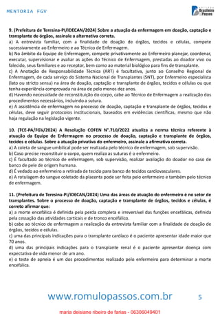www.romulopassos.com.br
MENTORIA FGV
5
9. (Prefeitura de Teresina-PI/IDECAN/2024) Sobre a atuação da enfermagem em doação, captação e
transplante de órgãos, assinale a alternativa correta.
a) A entrevista familiar, com a finalidade de doação de órgãos, tecidos e células, compete
sucessivamente ao Enfermeiro e ao Técnico de Enfermagem.
b) No âmbito da Equipe de Enfermagem, compete privativamente ao Enfermeiro planejar, coordenar,
executar, supervisionar e avaliar as ações do Técnico de Enfermagem, prestadas ao doador vivo ou
falecido, seus familiares e ao receptor, bem como ao material biológico para fins de transplante.
c) A Anotação de Responsabilidade Técnica (ART) é facultativa, junto ao Conselho Regional de
Enfermagem, de cada serviço do Sistema Nacional de Transplantes (SNT), por Enfermeiro especialista
(lato ou stricto sensu) na área de doação, captação e transplante de órgãos, tecidos e células ou que
tenha experiência comprovada na área de pelo menos dez anos.
d) Havendo necessidade de reconstituição do corpo, cabe ao Técnico de Enfermagem a realização dos
procedimentos necessários, incluindo a sutura.
e) A assistência de enfermagem no processo de doação, captação e transplante de órgãos, tecidos e
células, deve seguir protocolos institucionais, baseados em evidências científicas, mesmo que não
haja regulação na legislação vigente.
10. (TCE-PA/FGV/2024) A Resolução COFEN N°.710/2022 atualiza a norma técnica referente à
atuação da Equipe de Enfermagem no processo de doação, captação e transplante de órgãos,
tecidos e células. Sobre a atuação privativa do enfermeiro, assinale a afirmativa correta.
a) A coleta de sangue umbilical pode ser realizada pelo técnico de enfermagem, sob supervisão.
b) Caso precise reconstituir o corpo, quem realiza as suturas é o enfermeiro.
c) É facultado ao técnico de enfermagem, sob supervisão, realizar avaliação do doador no caso de
banco de pele de origem humana.
d) É vedado ao enfermeiro a retirada de tecido para banco de tecidos cardiovasculares.
e) A rotulagem do sangue coletado da placenta pode ser feita pelo enfermeiro e também pelo técnico
de enfermagem.
11. (Prefeitura de Teresina-PI/IDECAN/2024) Uma das áreas de atuação do enfermeiro é no setor de
transplantes. Sobre o processo de doação, captação e transplante de órgãos, tecidos e células, é
correto afirmar que:
a) a morte encefálica é definida pela perda completa e irreversível das funções encefálicas, definida
pela cessação das atividades corticais e de tronco encefálico.
b) cabe ao técnico de enfermagem a realização da entrevista familiar com a finalidade de doação de
órgãos, tecidos e células.
c) uma das principais indicações para o transplante cardíaco é o paciente apresentar idade maior que
70 anos.
d) uma das principais indicações para o transplante renal é o paciente apresentar doença com
expectativa de vida menor de um ano.
e) o teste de apneia é um dos procedimentos realizado pelo enfermeiro para determinar a morte
encefálica.
maria deisiane ribeiro de farias - 06306049401
 