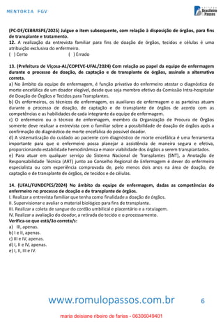 www.romulopassos.com.br
MENTORIA FGV
6
(PC-DF/CEBRASPE/2025) Julgue o item subsequente, com relação à disposição de órgãos, para fins
de transplante e tratamento.
12. A realização da entrevista familiar para fins de doação de órgãos, tecidos e células é uma
atribuição exclusiva do enfermeiro.
( ) Certo ( ) Errado
13. (Prefeitura de Viçosa-AL/COPEVE-UFAL/2024) Com relação ao papel da equipe de enfermagem
durante o processo de doação, de captação e de transplante de órgãos, assinale a alternativa
correta.
a) No âmbito da equipe de enfermagem, é função privativa do enfermeiro atestar o diagnóstico de
morte encefálica de um doador elegível, desde que seja membro efetivo da Comissão Intra-hospitalar
de Doação de Órgãos e Tecidos para Transplantes.
b) Os enfermeiros, os técnicos de enfermagem, os auxiliares de enfermagem e as parteiras atuam
durante o processo de doação, de captação e de transplante de órgãos de acordo com as
competências e as habilidades de cada integrante da equipe de enfermagem.
c) O enfermeiro ou o técnico de enfermagem, membro da Organização de Procura de Órgãos
somente deve realizar a entrevista com o familiar sobre a possibilidade de doação de órgãos após a
confirmação do diagnóstico de morte encefálica do possível doador.
d) A sistematização do cuidado ao paciente com diagnóstico de morte encefálica é uma ferramenta
importante para que o enfermeiro possa planejar a assistência de maneira segura e efetiva,
proporcionando estabilidade hemodinâmica e maior viabilidade dos órgãos a serem transplantados.
e) Para atuar em qualquer serviço do Sistema Nacional de Transplantes (SNT), a Anotação de
Responsabilidade Técnica (ART) junto ao Conselho Regional de Enfermagem é dever do enfermeiro
especialista ou com experiência comprovada de, pelo menos dois anos na área de doação, de
captação e de transplante de órgãos, de tecidos e de células.
14. (UFAL/FUNDEPES/2024) No âmbito da equipe de enfermagem, dadas as competências do
enfermeiro no processo de doação e de transplante de órgãos.
I. Realizar a entrevista familiar que tenha como finalidade a doação de órgãos.
II. Supervisionar e avaliar o material biológico para fins de transplante.
III. Realizar a coleta de sangue do cordão umbilical e placentário e a rotulagem.
IV. Realizar a avaliação do doador, a retirada do tecido e o processamento.
Verifica-se que está/ão correta/s:
a) III, apenas.
b) I e II, apenas.
c) III e IV, apenas.
d) I, II e IV, apenas.
e) I, II, III e IV.
maria deisiane ribeiro de farias - 06306049401
 