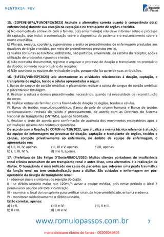 www.romulopassos.com.br
MENTORIA FGV
7
15. (COPEVE-UFAL/FUNDEPES/2023) Assinale a alternativa correta quanto à competência do(a)
enfermeiro(a) durante sua atuação na captação e no transplante de órgãos e tecidos.
a) No momento da entrevista com a família, o(a) enfermeiro(a) não deve informar sobre o processo
de captação, que inclui: a comunicação sobre o diagnóstico do paciente e o esclarecimento sobre a
morte encefálica.
b) Planeja, executa, coordena, supervisiona e avalia os procedimentos de enfermagem prestados aos
doadores de órgão e tecidos, por meio de procedimentos previstos em lei.
c) Realiza consultas ao telefone; entretanto, não participa, ativamente, da escolha do receptor, após a
utilização de protocolos rigorosos e testes.
d) Não necessita documentar, registrar e arquivar o processo de doação e transplante no prontuário
do doador, somente no prontuário do receptor.
e) Não coordena as equipes de retirada de órgão, porque não faz parte de suas atribuições.
16. (EsFCEx/VUNESP/2023) Leia atentamente as atividades relacionadas à doação, captação, e
transplante de órgãos, tecido e células apresentadas a seguir.
I. Banco de sangue de cordão umbilical e placentário: realizar a coleta de sangue do cordão umbilical
e placentário e rotulagem.
II. Realizar a sutura e demais procedimentos necessários, quando há necessidade de reconstituição
do corpo.
III. Realizar entrevista familiar, com a finalidade de doação de órgãos, tecidos e células.
IV. Banco de tecidos musculoesqueléticos, Banco de pele de origem humana e Banco de tecidos
cardiovasculares: retirada do tecido e processamento, de acordo com as Diretrizes do Sistema
Nacional de Transplantes (SNT/MS), quando habilitado.
V. Realizar o teste de apneia para confirmação de ausência dos movimentos respiratórios após a
estimulação máxima dos centros respiratórios.
De acordo com a Resolução COFEN no 710/2022, que atualiza a norma técnica referente à atuação
da equipe de enfermagem no processo de doação, captação e transplante de órgãos, tecidos e
células, compete privativamente ao enfermeiro, no âmbito da equipe de enfermagem, o
apresentado em:
a) I, II, III, IV, apenas. c) I, IV e V, apenas. e) III, apenas.
b) I, II, III, IV, V. d) III e V, apenas.
17. (Prefeitura de São Felipe D’Oeste/IBADE/2020) Muitos clientes portadores de insuficiência
renal crônica necessitam de um transplante renal e antes disso, uma alternativa é a realização da
diálise. O transplante é mais indicado em casos de pacientes que sofreram uma perda traumática
da função renal ou tem contraindicação para a diálise. São cuidados e enfermagem em pós-
operatório da cirurgia de transplante renal:
I - observar sinais e sintomas de rejeição do órgão.
II - se débito urinário maior que 120ml/h avisar a equipe médica, pois nesse período o ideal é
permanecer anúrico até total cicatrização.
III - examinar o local do transplante para verificar sinais de hipersensibilidade, eritema e edema.
IV - monitorar cuidadosamente o débito urinário.
Estão corretas, apenas:
a) I e II. c) III e IV. e) I, II e III.
b) II e III. d) I, III e IV.
maria deisiane ribeiro de farias - 06306049401
 