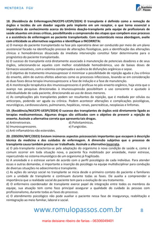 www.romulopassos.com.br
MENTORIA FGV
8
18. (Residência de Enfermagem/NUCEPE-UESPI/2024) O transplante é definido como a remoção de
órgãos e tecidos de um doador seguida pelo implante em um receptor, o que torna essencial a
importância do conhecimento acerca do binômio doação-transplante pela equipe de profissionais de
saúde atuantes em áreas críticas, possibilitando a compreensão das etapas que compõem esse processo
e a assistência de enfermagem ao paciente transplantado. Com sustentáculo nessa abordagem, avalie
com criticidade as alternativas seguintes e identifique a INCORRETA:
a) O manejo do paciente transplantado na fase pós operatória deve ser conduzido por meio de um plano
assistencial focado na identificação precoce de alterações fisiológicas, pois a identificação das alterações
clínicas e hemodinâmicas dissociada da imediata intervenção constitui fator determinante para o
prognóstico do paciente transplantado.
b) O sucesso do transplante está diretamente associado à manutenção de potenciais doadores e de seus
órgãos, selecionando-se aqueles com melhor estabilidade hemodinâmica, uso de baixas doses de
fármacos vasoativos, com a volemia compensada e ausência de disfunções orgânicas e sepse.
c) O objetivo do tratamento imunossupressor é minimizar a possibilidade de rejeição aguda e /ou crônica
do enxerto, além de outros efeitos adversos como os processos infecciosos, levando-se em consideração
as duas fases dessa terapia imunossupressora: a fase de indução e a fase de manutenção.
d) A monitoração terapêutica dos imunossupressores é profícua no pós-enxerto orgânico, haja vista que o
avanço nas pesquisas direcionadas à imunossupressão possibilitam o uso consciente e ajustado à
individualidade de cada paciente, direcionando ao uso de doses menores.
e) As complicações pós transplantes podem ser resultantes da rejeição, que é mediada por células ou
anticorpos, podendo ser aguda ou crônica. Podem acontecer alterações e complicações psicológicas,
neurológicas, cardiovasculares, pulmonares, hepáticas, renais, pancreáticas, neoplasias e linfomas.
19. (Residência/NUCEPE-UESPI/2024) O sucesso dos transplantes de órgãos está diretamente ligado as
terapias medicamentosas. Algumas drogas são utilizadas com o objetivo de prevenir a rejeição do
enxerto. Assinale a alternativa correta que apresenta tais drogas.
a) Antirretrovirais. d) Polivitamínicos.
b) Imunossupressores. e) Fungicidas.
c) Anti-inflamatórios não esteroides.
20. (EBSERH/IBFC/2023) Existem inúmeros aspectos psicossociais importantes que escapam à descrição
técnica da medicina e dos cuidados de enfermagem. A dimensão subjetiva que o processo de
transplante causa também precisa ser trabalhada. Assinale a alternativa incorreta.
a) O pós-transplante caracteriza-se pela adaptação do organismo à nova condição de saúde e, como é
comum ocorrer em toda situação nova, o paciente fica mobilizado por ansiedade, maior estresse,
repercutindo no sistema imunológico de um organismo já fragilizado.
b) A ansiedade e o estresse variam de acordo com o perfil psicológico de cada indivíduo. Para atender
essas e outras demandas, é importante a inserção do psicólogo na equipe multidisciplinar para condução
de diversas situações no adoecimento e transplante.
c) As ações do serviço social no transplante se inicia desde o primeiro contato do paciente e familiares
com a unidade de transplante e continuam durante todas as fases. Ele auxilia a compreender a
importância que a realidade social do paciente tem para a evolução de seu tratamento.
d) O enfermeiro coordenador de transplante exerce papel de integração entre todos os membros da
equipe, sua atuação tem como foco principal assegurar a qualidade do cuidado às pessoas com
profissionalismo, durante todas as fases do processo.
e) O atendimento psicológico não pode auxiliar o paciente nessa fase de insegurança, reabilitação e
reintegração ao meio familiar, laboral e social.
maria deisiane ribeiro de farias - 06306049401
 