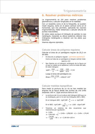6. Resolver problemas métricos 
La trigonometría es útil para resolver problemas 
geométricos y calcular longitudes en la realidad. 
Con un teodolito como el de la fotografía, se pueden 
medir ángulos, tanto en el plano vertical como en el 
horizontal, que nos permiten, aplicando las razones 
trigonométricas, hallar distancias o calcular alturas de 
puntos inaccesibles. 
En estos casos aunque el triángulo de partida no sea 
rectángulo, trazando su altura podemos obtener dos 
triángulos rectángulos a resolver con los datos que 
tenemos. 
Veamos algunos ejemplos. 
Calcular áreas de polígonos regulares 
Calcular el área de un pentágono regular de 25,2 cm 
de lado. 
9 El área de un polígono regular: perímetro·apotema/2 
Como se trata de un pentágono el ángulo central mide: 
tg67,38º = ⇒ = ⋅ 
tg47,48º ⇒ = − 
x a = 2,40·50=120 m 
MATEMÁTICAS B „ 123 
360º/5=72º 
9 Nos fijamos en el triángulo rectángulo de la figura en 
el que un cateto es la apotema y otro la mitad del lado. 
En este triángulo: 
tg36º = ⇒ = = = 
Luego el área del pentágono es: 
Área= 1092,57 
17,34 
12,6 
0,72 
12,6 
tg36º 
a 
12,6 
a 
⋅ cm2 
25,2 17,34 
2 
= 
Calcular medidas topográficas 
Para medir la anchura de un río se han medido los 
ángulos de la figura desde dos puntos de una orilla 
distantes 160 m. ¿Qué anchura tiene el río?. 
9 La anchura del río es la altura del triángulo ACB que no 
es rectángulo, pero si lo son los triángulos ADC y BDC. 
a 
En el triángulo ADC: a x tg67,38º 
x 
a 
En el BDC: a (160 x)tg47,48º 
− 
160 x 
= 
9 Tenemos un sistema de dos ecuaciones que 
resolvemos por igualación: 
2,40x 1,09(160 x) 3,49x 174,40 
= 
a 2,40x 
a 1,09(160 x) 
⇒ = − ⇒ = 
⎭ ⎬ ⎫ 
= − 
174,40 
= = 50 ⇒ 
3,49 
Trigonometría 
 