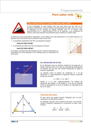 Para saber más 
¿Qué inclinación de la carretera indica esta señal? 
Si has investigado un poco habrás visto que unos dicen que ese 10% es la 
pendiente matemática y otros la definen como pendiente de tráfico. Sea una u otra, 
la diferencia no es grande, el ángulo indicado será en el primer caso 
atan(10/100)=5.71º y asen(10/100)=5.74º en el segundo, y los problemas de 
nuestro coche para abordar esa pendiente serán similares en ambos casos. 
La diferencia entre la pendiente matemática o la de tráfico será más significativa si una señal indicara a un 
alpinista que la inclinación de la montaña a subir es del 75%. 
9 La pendiente matemática del 75% corresponde al ángulo: 
La refracción de la luz 
Es el fenómeno que se produce cuando la luz pasa de un 
medio material a otro en el que la velocidad de propagación 
es distinta. De ahí que una varilla introducida en agua la 
veamos “quebrada”. 
La relación entre el ángulo de incidencia “i” y el de 
refracción “r”, viene dada por la siguiente relación, conocida 
como Ley de Snell. 
MATEMÁTICAS B „ 125 
n1· sen i = n2· sen r 
donde n1 y n2 son, respectivamente, los índices de 
refracción del medio 1 y del medio 2, a su vez el cociente 
entre la velocidad de la luz en el medio y la velocidad de la 
luz en el vacío. 
atan(75/100)=36.86º 
9 La pendiente de tráfico del 75% corresponde al ángulo: 
asen(75/100)=48.59º 
En la figura, la hipotenusa del triángulo marrón muestra la pendiente al 
interpretar el % como tangente y en el triángulo azul, se interpreta el % 
como seno. 
Trigonometría 
i=45º 
r=32,1º 
aire 
agua 
Teorema del seno 
En este tema has podido resolver triángulos que no eran 
rectángulos considerando la altura. 
El resultado conocido como Teorema del seno, nos permite 
resolver triángulos cualesquiera si conocemos un lado y dos 
ángulos. 
c 
senC 
b 
senB 
a 
sen A 
= = 
C 
b a 
hc 
A c 
B 
 
