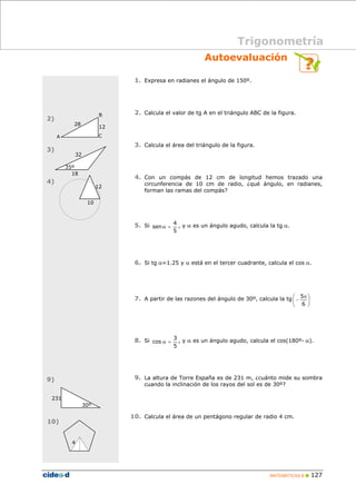 Trigonometría 
Autoevaluación 
senα = , y α es un ángulo agudo, calcula la tg α. 
⎞ 
⎛ 5 
π 
− 
cos α = , y α es un ángulo agudo, calcula el cos(180º- α). 
MATEMÁTICAS B „ 127 
1. Expresa en radianes el ángulo de 150º. 
2. Calcula el valor de tg A en el triángulo ABC de la figura. 
3. Calcula el área del triángulo de la figura. 
4. Con un compás de 12 cm de longitud hemos trazado una 
circunferencia de 10 cm de radio, ¿qué ángulo, en radianes, 
forman las ramas del compás? 
5. Si 
4 
5 
6. Si tg α=1.25 y α está en el tercer cuadrante, calcula el cos α. 
7. A partir de las razones del ángulo de 30º, calcula la tg ⎟⎟⎠ 
⎜⎜⎝ 
6 
8. Si 
3 
5 
9. La altura de Torre España es de 231 m, ¿cuánto mide su sombra 
cuando la inclinación de los rayos del sol es de 30º? 
10. Calcula el área de un pentágono regular de radio 4 cm. 
28 
32 
35º 
18 
A 
B 
12 
C 
12 
10 
231 
30º 
4 
2) 
3) 
4) 
9) 
10) 
 