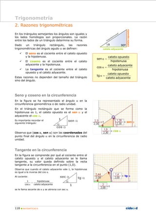 Trigonometría 
2. Razones trigonométricas 
En los triángulos semejantes los ángulos son iguales y 
los lados homólogos son proporcionales. La razón 
entre los lados de un triángulo determina su forma. 
Dado un triángulo rectángulo, las razones 
trigonométricas del ángulo agudo α se definen: 
9 El seno es el cociente entre el cateto opuesto 
y la hipotenusa. 
9 El coseno es el cociente entre el cateto 
adyacente y la hipotenusa. 
9 La tangente es el cociente entre el cateto 
opuesto y el cateto adyacente. 
Estas razones no dependen del tamaño del triángulo 
sino del ángulo. 
Seno y coseno en la circunferencia 
En la figura se ha representado el ángulo α en la 
circunferencia goniométrica o de radio unidad. 
En el triángulo rectángulo que se forma como la 
hipotenusa es 1, el cateto opuesto es el sen α y el 
adyacente el cos α. 
Es importante recordar el 
siguiente triángulo: 
1 
α 
Observa que (cos α, sen α) son las coordenadas del 
punto final del ángulo α en la circunferencia de radio 
unidad. 
Tangente en la circunferencia 
En la figura se comprende por qué al cociente entre el 
cateto opuesto y el cateto adyacente se le llama 
tangente, su valor queda definido sobre la recta 
tangente a la circunferencia en el punto (1,0). 
Observa que cuando el cateto adyacente vale 1, la hipotenusa 
es igual a la inversa del cos α. 
Al cociente: 
hipotenusa 
cateto adyacente 
1 
cos 
= 
α 
se le llama secante de α y se abrevia con sec α. 
118 „ MATEMÁTICAS B 
α 90º 
cateto adyacente 
cateto opuesto 
cateto opuesto 
cateto adyacente 
cateto opuesto 
α = 
α = 
cateto adyacente 
tg 
hipotenusa 
cos 
hipotenusa 
sen 
α = 
sen α 
cos α 
sec α tg α 
1 
α 
= sen α 
= cos α 
= tg α 
 