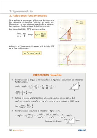 Trigonometría 
3. Relaciones fundamentales 
Si se aplican la semejanza y el teorema de Pitágoras a 
los triángulos rectángulos "básicos", es decir, con 
hipotenusa=1 o con cateto adyacente=1, se obtienen 
las relaciones fundamentales de la trigonometría: 
Los triángulos OBA y OB’A’ son semejantes: 
sen α 
tg 
α 
α + α = ⎛ 
α 
sen 
3 
5 
4 
α 
sen 
tg = = 
2 2 
sen 
2 2 
1 
cos sen 
sen 
sen 
α 
+ 2 α = + sec 
2 
120 „ MATEMÁTICAS B 
EJERCICIOS resueltos 
8. Comprueba en el ángulo α del triángulo de la figura que se cumplen las relaciones 
fundamentales. 
1 
25 
25 
16 
25 
9 
25 
4 
5 
3 
5 
sen cos 
2 2 
⎞ 
+ ⎛ ⎟⎠ 
2 2 = = + = ⎟⎠ 
⎜⎝ 
⎞ 
⎜⎝ 
3 
= = = tg 
α 
α 
4 
cos 
5 
9. Calcula el coseno y la tangente de un ángulo agudo α tal que sen α=0,3 
cos2 α = 1 − sen2α ⇒ cos2 α = 1 − 0,32 = 1 − 0,09 = 0,81 ⇒ cos α = 0,81 = 0,9 
1 
3 
0,3 
0,9 
cos 
α 
α = 
10. Comprueba que se cumple la relación: 1+ tg2 α=sec2 α 
= α 
α 
= 
α + α 
α 
α 
= 
α 
⎞ 
+ = ⎟ ⎟⎠ 
⎛ 
⎜ ⎜⎝ 
α 
α 
2 2 
2 
cos 
cos 
cos 
1 
cos 
1 tg 1 
Recuerda el triángulo: 
luego 
1 
cos 
= 
α 
α 
α = 
cos 
tg 
Aplicando el Teorema de Pitágoras al triángulo OBA 
de la figura obtenemos: 
sen2α + cos2 α = 1 
3 
4 
5 
α 
sec α tg α 
1 
α 
 