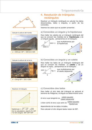 Trigonometría 
4. Resolución de triángulos 
c 
cateto opuesto 
cateto opuesto 
MATEMÁTICAS B „ 121 
rectángulos 
Resolver un triángulo rectángulo es calcular los datos 
desconocidos, lados o ángulos, a partir de los 
conocidos. 
Veamos los casos que se pueden presentar. 
a) Conocidos un ángulo y la hipotenusa 
Para hallar los catetos de un triángulo rectángulo del 
que se conocen las medidas de la hipotenusa y de 
un ángulo agudo, pensaremos en el triángulo: 
que multiplicamos por 
la hipotenusa 
sen α 
1 
α 
cos α 
b) Conocidos un ángulo y un cateto 
Para hallar los lados de un triángulo rectángulo del 
que se conocen las medidas un cateto y de un 
ángulo no recto, pensaremos en el triángulo: 
que multiplicamos por 
el cateto adyacente 
sec α tg α 
1 
α 
c) Conocidos dos lados 
Para hallar el otro lado del triángulo se aplicará el 
teorema de Pitágoras, el ángulo se determinará como 
el arco cuya tangente es 
cateto adyacente 
o bien como el arco cuyo seno es 
hipotenusa 
dependiendo de los datos iniciales. 
Para calcular el otro ángulo basta restar de 90º. 
90º 
b a 
α β 
c 
Calcular la altura del monte. 
x = 650·sen 30º = 650·0,5=325 
Calcular la altura de la torre. 
x = 20·tg 45º = 20·1=20m 
Resolver el triángulo. 
hipotenusa = 72 + 102 = 149 
Con la calculadora: atan(0,7)=35º 
Y el otro ángulo: 90º-35º=55º 
c · cos α 
c · sen α 
α 90º 
c 
c · tg α 
α 90º 
 