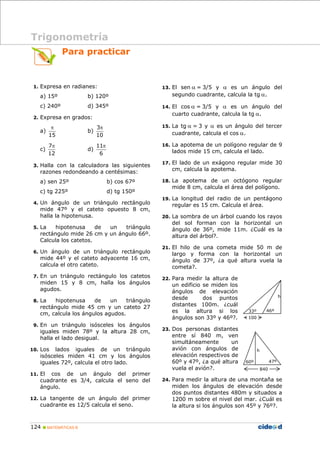 Para practicar 
1. Expresa en radianes: 
a) 15º b) 120º 
c) 240º d) 345º 
2. Expresa en grados: 
a) 
π 
15 
7π 
124 „ MATEMÁTICAS B 
b) 
3π 
10 
c) 
12 
d) 
11π 
6 
3. Halla con la calculadora las siguientes 
razones redondeando a centésimas: 
a) sen 25º b) cos 67º 
c) tg 225º d) tg 150º 
4. Un ángulo de un triángulo rectángulo 
mide 47º y el cateto opuesto 8 cm, 
halla la hipotenusa. 
5. La hipotenusa de un triángulo 
rectángulo mide 26 cm y un ángulo 66º. 
Calcula los catetos. 
6. Un ángulo de un triángulo rectángulo 
mide 44º y el cateto adyacente 16 cm, 
calcula el otro cateto. 
7. En un triángulo rectángulo los catetos 
miden 15 y 8 cm, halla los ángulos 
agudos. 
8. La hipotenusa de un triángulo 
rectángulo mide 45 cm y un cateto 27 
cm, calcula los ángulos agudos. 
9. En un triángulo isósceles los ángulos 
iguales miden 78º y la altura 28 cm, 
halla el lado desigual. 
10. Los lados iguales de un triángulo 
isósceles miden 41 cm y los ángulos 
iguales 72º, calcula el otro lado. 
11. El cos de un ángulo del primer 
cuadrante es 3/4, calcula el seno del 
ángulo. 
12. La tangente de un ángulo del primer 
cuadrante es 12/5 calcula el seno. 
13. El sen α = 3/5 y α es un ángulo del 
segundo cuadrante, calcula la tg α. 
14. El cos α = 3/5 y α es un ángulo del 
cuarto cuadrante, calcula la tg α. 
15. La tg α = 3 y α es un ángulo del tercer 
cuadrante, calcula el cos α. 
16. La apotema de un polígono regular de 9 
lados mide 15 cm, calcula el lado. 
17. El lado de un exágono regular mide 30 
cm, calcula la apotema. 
18. La apotema de un octógono regular 
mide 8 cm, calcula el área del polígono. 
19. La longitud del radio de un pentágono 
regular es 15 cm. Calcula el área. 
20. La sombra de un árbol cuando los rayos 
del sol forman con la horizontal un 
ángulo de 36º, mide 11m. ¿Cuál es la 
altura del árbol?. 
21. El hilo de una cometa mide 50 m de 
largo y forma con la horizontal un 
ángulo de 37º, ¿a qué altura vuela la 
cometa?. 
22. Para medir la altura de 
un edificio se miden los 
ángulos de elevación 
desde dos puntos 
distantes 100m. ¿cuál 
es la altura si los 
ángulos son 33º y 46º?. 
23. Dos personas distantes 
entre sí 840 m, ven 
simultáneamente un 
avión con ángulos de 
elevación respectivos de 
60º y 47º, ¿a qué altura 
vuela el avión?. 
33º 46º 
60º 47º 
24. Para medir la altura de una montaña se 
miden los ángulos de elevación desde 
dos puntos distantes 480m y situados a 
1200 m sobre el nivel del mar. ¿Cuál es 
la altura si los ángulos son 45º y 76º?. 
Trigonometría 
100 
840 
h 
h 
 