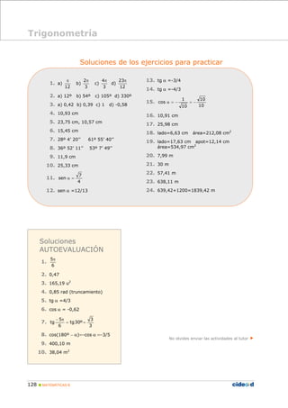 π 
− 5 
π 
tg = = 
128 „ MATEMÁTICAS B 
Soluciones de los ejercicios para practicar 
1. a) 
12 
b) 
2π 
3 
c) 
4π 
3 
d) 
23π 
12 
2. a) 12º b) 54º c) 105º d) 330º 
3. a) 0,42 b) 0,39 c) 1 d) -0,58 
4. 10,93 cm 
5. 23,75 cm, 10,57 cm 
6. 15,45 cm 
7. 28º 4’ 20’’ 61º 55’ 40’’ 
8. 36º 52’ 11’’ 53º 7’ 49’’ 
9. 11,9 cm 
10. 25,33 cm 
7 
11. sen α = 
4 
12. sen α =12/13 
13. tg α =-3/4 
14. tg α =-4/3 
10 
1 
15. cos α = − = − 
10 
10 
16. 10,91 cm 
17. 25,98 cm 
18. lado=6,63 cm área=212,08 cm2 
19. lado=17,63 cm apot=12,14 cm 
área=534,97 cm2 
20. 7,99 m 
21. 30 m 
22. 57,41 m 
23. 638,11 m 
24. 639,42+1200=1839,42 m 
No olvides enviar las actividades al tutor f 
Trigonometría 
Soluciones 
AUTOEVALUACIÓN 
1. 5π 
6 
2. 0,47 
3. 165,19 u2 
4. 0,85 rad (truncamiento) 
5. tg α =4/3 
6. cos α = -0,62 
3 
7. tg30º 
3 
6 
8. cos(180º − α)=−cos α =−3/5 
9. 400,10 m 
10. 38,04 m2 
 