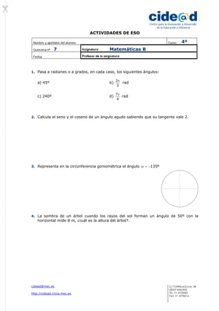 ACTIVIDADES DE ESO 
cidead@mec.es 
http://cidead.cnice.mec.es 
Centro para la Innovación y Desarrollo 
de la Educación a Distancia 
1. Pasa a radianes o a grados, en cada caso, los siguientes ángulos: 
a) 45º b) 
2π rad 
3 
c) 240º d) 
7π rad 
4 
2. Calcula el seno y el coseno de un ángulo agudo sabiendo que su tangente vale 2. 
3. Representa en la circunferencia goniométrica el ángulo α = −135º 
4. La sombra de un árbol cuando los rayos del sol forman un ángulo de 50º con la 
horizontal mide 8 m, ¿cuál es la altura del árbol?. 
 
4º 
7 Matemáticas B 
