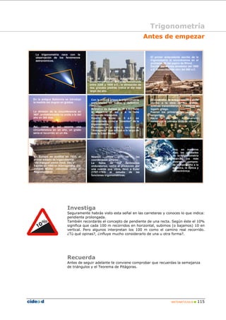 Trigonometría 
Antes de empezar 
Investiga 
Seguramente habrás visto esta señal en las carreteras y conoces lo que indica: 
pendiente prolongada. 
También recordarás el concepto de pendiente de una recta. Según éste el 10% 
significa que cada 100 m recorridos en horizontal, subimos (o bajamos) 10 en 
vertical. Pero algunos interpretan los 100 m como el camino real recorrido. 
¿Tú qué opinas?, ¿influye mucho considerarlo de una u otra forma?. 
Recuerda 
Antes de seguir adelante te conviene comprobar que recuerdas la semejanza 
de triángulos y el Teorema de Pitágoras. 
MATEMÁTICAS B „ 115 
En el conjunto megalítico de 
Stonehenge (Gran Bretaña), construido 
entre 2200 y 1600 a.C., la alineación de 
dos grandes piedras indica el día más 
largo del año. 
El primer antecedente escrito de la 
trigonometría lo encontramos en el 
problema 56 del papiro de Rhind. 
Escrito por Ahmés alrededor del 1800 
a.C. transcribiendo otro del 500 a.C. 
La trigonometría nace con la 
observación de los fenómenos 
astronómicos. 
En la antigua Babilonia se introdujo 
la medida del ángulo en grados. 
La división de la circunferencia en 
360º, probablemente va unida a la del 
año en 360 días. 
Así, como el sol recorre una 
circunferencia en un año, un grado 
sería el recorrido en un día. 
Con la cultura griega la trigonometría 
experimentó un nuevo y definitivo 
impulso. 
Aristarco de Samos (s. III a.C.) halló 
la distancia al sol y a la luna 
utilizando triángulos. 
Hiparlo de Nicea (s. II a.C.) es 
considerado como el “inventor” de la 
trigonometría. 
Ptolomeo, en el siglo II, escribió el 
“Almagesto” que influyó a lo largo de 
toda la Edad Media. 
El desarrollo de la trigonometría debe 
mucho a la obra de los árabes, 
quienes transmitieron a Occidente el 
legado griego. 
Fueron los primeros en utilizar la 
tangente. 
Hacia el año 833, Al-Kwuarizmi 
construyó la primera tabla de senos. 
En Europa se publica en 1533, el 
primer tratado de trigonometría: 
“De trianguli omnia modi, libri V”. 
Escrito en 1464 en Köningsberg, por 
Johann Müller, conocido como el 
Regiomontano. 
Newton utiliza en 1671 las 
coordenadas polares. 
La física de los fenómenos 
ondulatorios, como el producido por 
una cuerda que vibra, llevó a Euler 
(1707-1783) al estudio de las 
funciones trigonométricas. 
Hoy, en nuestros 
días, las utilidades 
de la trigonometría 
abarcan los más 
diversos campos: 
de la topografía a la 
acústica, la óptica y 
la electrónica. 
 