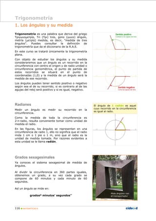 Trigonometría 
1. Los ángulos y su medida 
Trigonometría es una palabra que deriva del griego 
Τριγωνομετρíα, Tri (Τρι) tres, gono (γωνο) ángulo, 
metría (μετρíα) medida, es decir, "medida de tres 
ángulos". Puedes consultar la definición de 
trigonometría que da el diccionario de la R.A.E. 
En este curso se tratará únicamente la trigonometría 
plana. 
Con objeto de estudiar los ángulos y su medida 
consideraremos que un ángulo es un recorrido en la 
circunferencia con centro el origen y de radio unidad o 
circunferencia goniométrica, el punto de partida de 
estos recorridos se situará en el punto de 
coordenadas (1,0) y la medida de un ángulo será la 
medida de ese recorrido. 
Los ángulos pueden tener sentido positivo o negativo 
según sea el de su recorrido; si es contrario al de las 
agujas del reloj será positivo y si es igual, negativo. 
Radianes 
Medir un ángulo es medir su recorrido en la 
circunferencia. 
Como la medida de toda la circunferencia es 
2·π·radio, resulta conveniente tomar como unidad de 
medida el radio. 
En las figuras, los ángulos se representan en una 
circunferencia de radio 1, ello no significa que el radio 
mida 1 cm o 1 pie o 1 m, sino que el radio es la 
unidad de medida tomada. Por razones evidentes a 
esta unidad se le llama radián. 
Grados sexagesimales 
Ya conoces el sistema sexagesimal de medida de 
ángulos. 
Al dividir la circunferencia en 360 partes iguales, 
obtenemos un grado, a su vez cada grado se 
compone de 60 minutos y cada minuto de 60 
segundos. 
Así un ángulo se mide en: 
gradosº minutos' segundos'' 
116 „ MATEMÁTICAS B 
El ángulo de 1 radián es aquel 
cuyo recorrido en la circunferencia 
es igual al radio. 
Mide ángulos con 
el transportador 
 