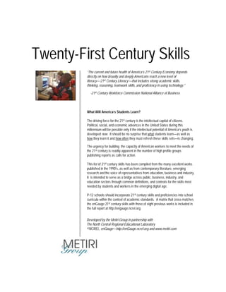 Twenty-First Century Skills
What Will America’s Students Learn?
The driving force for the 21st century is the intellectual capital of citizens.
Political, social, and economic advances in the United States during this
millennium will be possible only if the intellectual potential of America’s youth is
developed now. It should be no surprise that what students learn—as well as
how they learn it and how often they must refresh these skills sets—is changing.
The urgency for building the capacity of American workers to meet the needs of
the 21st century is readily apparent in the number of high profile groups
publishing reports as calls for action.
This list of 21st century skills has been compiled from the many excellent works
published in the 1990’s, as well as from contemporary literature, emerging
research and the voice of representatives from education, business and industry.
It is intended to serve as a bridge across public, business, industry, and
education sectors through common definitions, and contexts for the skills most
needed by students and workers in the emerging digital age.
P-12 schools should incorporate 21st century skills and proficiencies into school
curricula within the context of academic standards. A matrix that cross-matches
the enGauge 21st century skills with those of eight previous works is included in
the full report at http://engauge.ncrel.org.
Developed by the Metiri Group in partnership with
The North Central Regional Educational Laboratory
©NCREL, enGauge—http://enGauge.ncrel.org and www.metiri.com
“The current and future health of America’s 21st Century Economy depends
directly on how broadly and deeply Americans reach a new level of
literacy—‘21st Century Literacy’—that includes strong academic skills,
thinking, reasoning, teamwork skills, and proficiency in using technology.”
-21st Century Workforce Commission National Alliance of Business
 