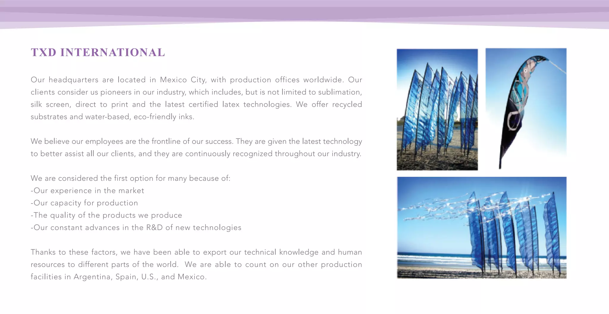 TXD INTERNATIONAL
Our headquarters are located in Mexico City, with production offices worldwide. Our
clients consider us pioneers in our industry, which includes, but is not limited to sublimation,
silk screen, direct to print and the latest certified latex technologies. We offer recycled
substrates and water-based, eco-friendly inks.
We believe our employees are the frontline of our success. They are given the latest technology
to better assist all our clients, and they are continuously recognized throughout our industry.
We are considered the first option for many because of:
-Our experience in the market
-Our capacity for production
-The quality of the products we produce
-Our constant advances in the R&D of new technologies
Thanks to these factors, we have been able to export our technical knowledge and human
resources to different parts of the world. We are able to count on our other production
facilities in Argentina, Spain, U.S., and Mexico.
 