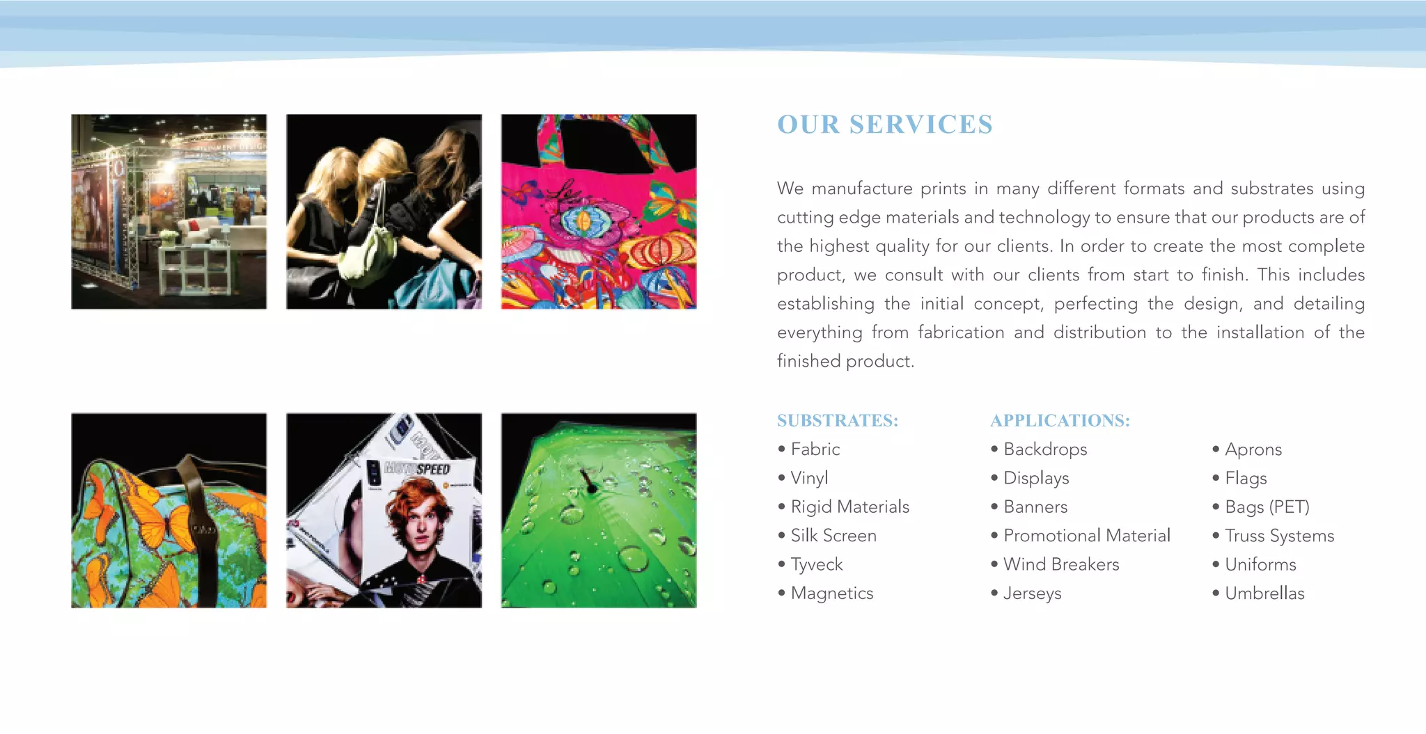 OUR SERVICES
We manufacture prints in many different formats and substrates using
cutting edge materials and technology to ensure that our products are of
the highest quality for our clients. In order to create the most complete
product, we consult with our clients from start to finish. This includes
establishing the initial concept, perfecting the design, and detailing
everything from fabrication and distribution to the installation of the
finished product.
SUBSTRATES:
• Fabric
• Vinyl
• Rigid Materials
• Silk Screen
• Tyveck
• Magnetics
APPLICATIONS:
• Backdrops
• Displays
• Banners
• Promotional Material
• Wind Breakers
• Jerseys
• Aprons
• Flags
• Bags (PET)
• Truss Systems
• Uniforms
• Umbrellas
 
