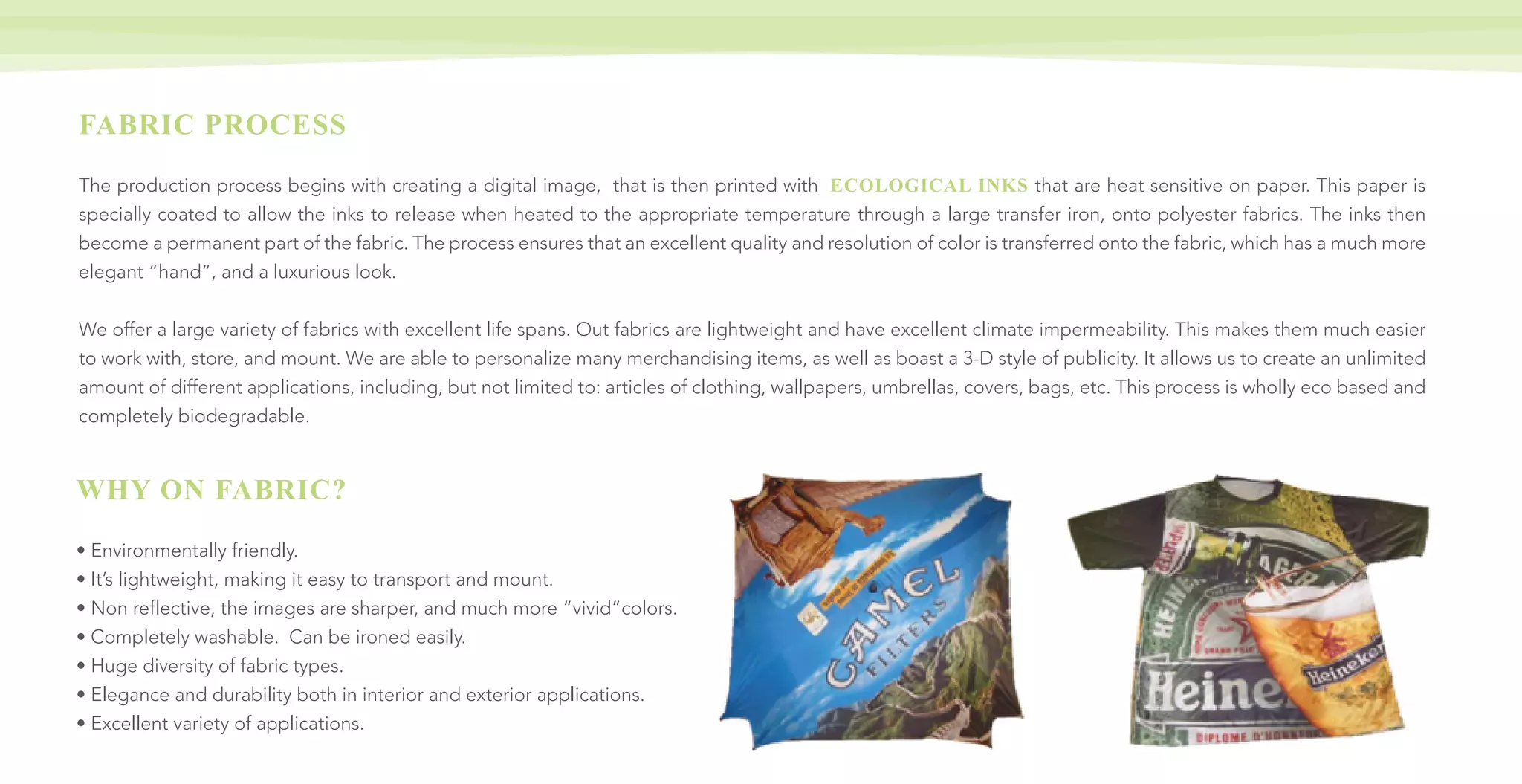 FABRIC PROCESS
The production process begins with creating a digital image, that is then printed with ECOLOGICAL INKS that are heat sensitive on paper. This paper is
specially coated to allow the inks to release when heated to the appropriate temperature through a large transfer iron, onto polyester fabrics. The inks then
become a permanent part of the fabric. The process ensures that an excellent quality and resolution of color is transferred onto the fabric, which has a much more
elegant “hand”, and a luxurious look.
We offer a large variety of fabrics with excellent life spans. Out fabrics are lightweight and have excellent climate impermeability. This makes them much easier
to work with, store, and mount. We are able to personalize many merchandising items, as well as boast a 3-D style of publicity. It allows us to create an unlimited
amount of different applications, including, but not limited to: articles of clothing, wallpapers, umbrellas, covers, bags, etc. This process is wholly eco based and
completely biodegradable.
WHY ON FABRIC?
• Environmentally friendly.
• It’s lightweight, making it easy to transport and mount.
• Non reflective, the images are sharper, and much more “vivid”colors.
• Completely washable. Can be ironed easily.
• Huge diversity of fabric types.
• Elegance and durability both in interior and exterior applications.
• Excellent variety of applications.
 