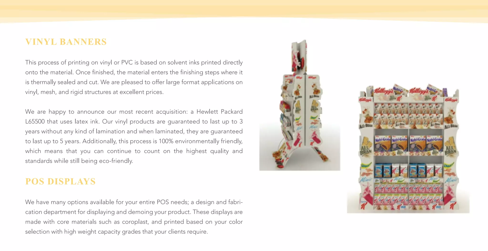 VINYL BANNERS
This process of printing on vinyl or PVC is based on solvent inks printed directly
onto the material. Once finished, the material enters the finishing steps where it
is thermally sealed and cut. We are pleased to offer large format applications on
vinyl, mesh, and rigid structures at excellent prices.
We are happy to announce our most recent acquisition: a Hewlett Packard
L65500 that uses latex ink. Our vinyl products are guaranteed to last up to 3
years without any kind of lamination and when laminated, they are guaranteed
to last up to 5 years. Additionally, this process is 100% environmentally friendly,
which means that you can continue to count on the highest quality and
standards while still being eco-friendly.
POS DISPLAYS
We have many options available for your entire POS needs; a design and fabri-
cation department for displaying and demoing your product. These displays are
made with core materials such as coroplast, and printed based on your color
selection with high weight capacity grades that your clients require.
 