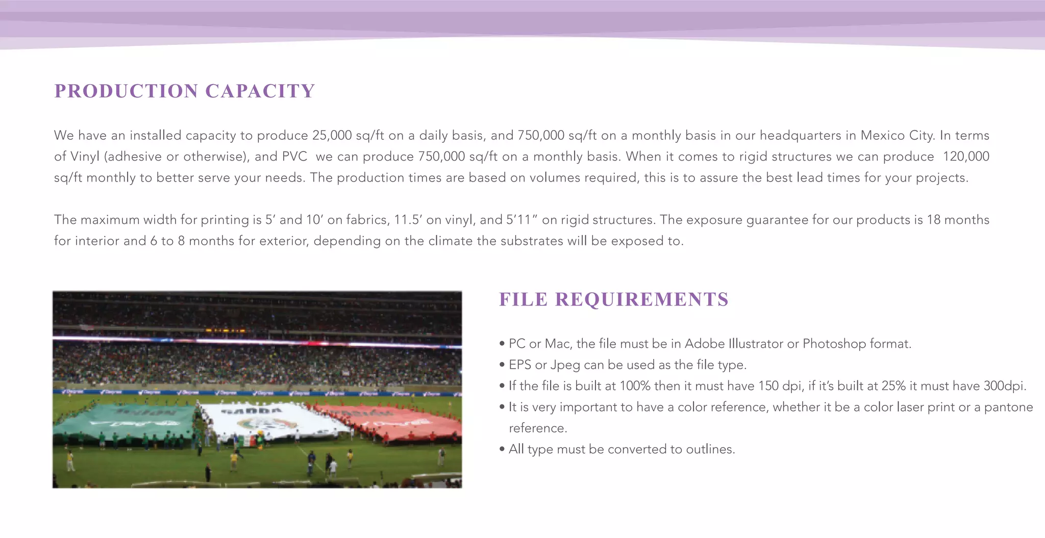 PRODUCTION CAPACITY
We have an installed capacity to produce 25,000 sq/ft on a daily basis, and 750,000 sq/ft on a monthly basis in our headquarters in Mexico City. In terms
of Vinyl (adhesive or otherwise), and PVC we can produce 750,000 sq/ft on a monthly basis. When it comes to rigid structures we can produce 120,000
sq/ft monthly to better serve your needs. The production times are based on volumes required, this is to assure the best lead times for your projects.
The maximum width for printing is 5’ and 10’ on fabrics, 11.5’ on vinyl, and 5’11” on rigid structures. The exposure guarantee for our products is 18 months
for interior and 6 to 8 months for exterior, depending on the climate the substrates will be exposed to.
FILE REQUIREMENTS
• PC or Mac, the file must be in Adobe Illustrator or Photoshop format.
• EPS or Jpeg can be used as the file type.
• If the file is built at 100% then it must have 150 dpi, if it’s built at 25% it must have 300dpi.
• It is very important to have a color reference, whether it be a color laser print or a pantone
reference.
• All type must be converted to outlines.
 