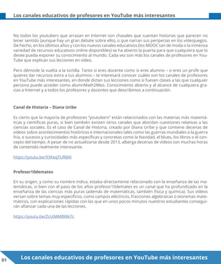 01 Los canales educativos de profesores en YouTube más interesantes
Los canales educativos de profesores en YouTube más interesantes
No todos los youtubers que arrasan en Internet son chavales que cuentan historias que parecen no
tener sentido (aunque hay un gran debate sobre ello), o que narran sus peripecias en los videojuegos.
De hecho, en los últimos años y con los nuevos canales educativos (los MOOC tan de moda o la inmensa
variedad de recursos educativos online disponibles) se ha abierto la puerta para que cualquiera que lo
desee pueda exponer su conocimiento al mundo. Cada vez son más los canales de profesores en You-
Tube que explican sus lecciones en vídeo.
Pero démosle la vuelta a la tortilla. Tanto si eres docente como si eres alumno – o eres un profe que
quieres dar recursos extra a tus alumnos – te interesará conocer cuáles son los canales de profesores
en YouTube más interesantes, en donde dictan sus lecciones como si fuesen clases a las que cualquier
persona puede acceder como alumnMath2Meo. Conocimiento abierto y al alcance de cualquiera gra-
cias a Internet y a todos los profesores y docentes que describimos a continuación.
Canal de Historia – Diana Uribe
Es cierto que la mayoría de profesores “youtubers” están relacionados con las materias más matemá-
ticas y científicas puras, si bien también existen otros canales que abordan cuestiones relativas a las
ciencias sociales. Es el caso de Canal de Historia, creado por Diana Uribe y que contiene decenas de
vídeos sobre acontecimientos históricos e internacionales tales como las guerras mundiales o la guerra
fría, o sucesos y curiosidades más específicas y concretas como la Navidad, el blues, los libros o el con-
cepto del tiempo. A pesar de no actualizarse desde 2013, alberga decenas de vídeos con muchas horas
de contenido realmente interesante.
https://youtu.be/93KeqTUR8AI
Profesor10demates
En su origen, y como su nombre indica, estaba directamente relacionado con la enseñanza de las ma-
temáticas, si bien con el paso de los años profesor10demates es un canal que ha profundizado en la
enseñanza de las ciencias más puras (además de matemáticas, también física y química). Sus vídeos
versan sobre temas muy específicos, como campos eléctricos, fracciones algebraicas o teoremas mate-
máticos, con explicaciones rápidas con las que en unos pocos minutos nuestros estudiantes consegui-
rán afianzar cada una de las lecciones.
https://youtu.be/ZcUiMMBWk7c
 