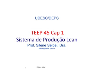 UDESC/DEPS



      TEEP 45 Cap 1
Sistema de Produção Lean
       Prof. Silene Seibel, Dra.
               silene@silene.com.br




   1        © Silene Seibel
 