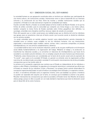14
4.2.1 DIMENSION SOCIAL DEL SER HUMANO
La sociedad humana es una agrupación constituida sobre un territorio por individuos que, participando de
una misma cultura y de instituciones sociales, interaccionan entre sí para el desarrollo de sus intereses
comunes y la consecución de sus fines. Entre las muchas y variadas instituciones sociales que se
comparten, el Estado es la más esencial por el grado de complejidad que implica.
Cuando coinciden Nación y Estado, la sociedad adopta la forma moderna de Nación-Estado, en la que los
límites de ambos coinciden, pues la comunidad que comparte una misma lengua y una misma cultura,
también comparte la misma forma de Estado asentada sobre límites geográficos bien definidos. La
sociología, entendida como disciplina científica, tiene por objeto de estudio a la sociedad.
Parte del supuesto que un orden social posee una realidad propia que es distinta de la de los individuos
que agrupa, pues se caracteriza o bien por el hecho social o por la acción social, en donde los individuos
son los actores sociales.
Lo social, entendido tanto en sentido subjetivo (acción) como objetivo(hecho), permite interpretar la
sociedad como un sistema, cuyas unidades no son los individuos humanos, sino sus interacciones,
organizadas y estructuradas según modelos, valores, normas, roles y sanciones compartidos, en precisa
interdependencia y en una armonía complementaria y dinámica.
La sociedad moderna nace con la revolución industrial, cuando se da una gran modificación en la formación
social debido fundamentalmente a la organización del trabajo. Mediante el trabajo y la producción se
transforman las relaciones sociales y se convierten en relaciones de interdependencia, que hacen de la
sociedad no una simple suma de individuos, sino un complejo conjunto de seres humanos que interaccionan.
Finalmente, estas interacciones son consideradas por la teoría de la acción social como la expresión de
“lo social”, cuyo sujeto es la sociedad. El Estado, en general, se entiende como la organización jurídica
coercitiva de una determinada comunidad o sociedad. A continuación mencionaremos dos de las principales
concepciones que se han tenido sobre él.
La primera es la concepción organicista que sostiene que el Estado es independiente de los individuos y
anterior a ellos (Platón y Aristóteles); la segunda es la concepción atomística o contractual que afirma que
el Estado es creación de los individuos (Locke y Rousseau). Los griegos fueron quienes desarrollaron la
concepción organicista del Estado, la cual se funda en una analogía entre el Estado y un organismo viviente...
es decir, si concebimos al Estado como un organismo viviente, como una totalidad, sus partes o miembros
no pueden ser separados del conjunto; por lo tanto, se concluye que la totalidad es anterior a las partes.
Resultan interesantes las concepciones que sobre la sociedad y el Estado tienen dos filósofos de la época
clásica griega, porque en ellos se puede ver con toda claridad la importancia que tiene la dimensión social
para el desarrollo de los seres humanos.
 