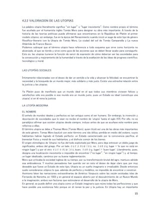15
4.2.2 VALORACION DE LAS UTOPIAS
La palabra utopía literalmente significa “sin lugar” o “lugar inexistente”. Como nombre propio el término
fue acuñado por el humanista inglés Tomás Moro para designar su obra más importante. A través de la
historia de las teorías políticas puede afirmarse que encontramos en la República de Platón el primer
modelo utópico; sin embargo, fue en la época del Renacimiento cuando inició un auge de este tipo de género
filosófico-literario con la Utopía de Tomás Moro, La ciudad del sol de Tomás Campanella y La nueva
Atlántida de Francis Bacon.
Podemos subrayar que el término utopía hace referencia a todo esquema que sirve como horizonte no
alcanzado, al que se tiende y sirve como guía de las acciones que se deben llevar acabo para conseguirlo.
Esto es, las utopías tuvieron la función de servir de expresión de cómo deberían ser las sociedades para
la consecución y mejoramiento de la humanidad a través de la exaltación de las ideas de progreso científico,
tecnológico y moral.
LAS UTOPÍAS SOCIALES
Íntimamente relacionadas con el deseo de dar un sentido a la vida y alcanzar la felicidad, se encuentran la
necesidad y la búsqueda de un mundo mejor, más solidario y más justo. Existe una estrecha relación entre
la justicia y las utopías.
Ya Platón puso de manifiesto que un mundo ideal en el que todos sus miembros viviesen felices y
satisfechos sólo era posible si ese mundo era un mundo justo, pues un Estado es ideal (constituye una
utopía) si en él reina la justicia.
LA UTOPÍA MODERNA
EL NOMBRE
El anhelo de mundos ideales y perfectos es tan antiguo como el ser humano. Sin embargo, la invención y
descripción de sociedades que lo sean no recibe el nombre de 'utopía' hasta el siglo XVI. Por ello, no es
paradójico afirmar que existen utopías desde siempre, incluso antes de que se acuñase este nombre para
referirse a ellas.
El término utopía se debe a Thomas More (Tomás Moro), quien tituló así una de las obras más importantes
de este género. Tomas Moro bautizó con este término una isla idílica, perdida en medio del océano, cuyos
habitantes habían logrado el Estado perfecto: un Estado caracterizado por la convivencia pacífica, el
bienestar físico y moral de sus habitantes, y el disfrute común de los bienes.
El origen etimológico de 'Utopía' no fue del todo explicitado por Moro, pero deja entrever un doble juego de
significados, ambos del griego. Por un lado οὐτοπία (οὐ, no; τόπος, lugar = 'lo que no está en
ningún lugar') y por el otro εὐτοπία (εὐ, buen; τόπος, lugar) = 'buen lugar'. Literalmente, pues,
designa una localización inexistente o imposible de encontrar (“no lugar”, “en ningún lugar”) y, al tiempo,
un lugar idealizado, canónico por su buena reglamentación.
Moro que criticaba la sociedad inglesa de su tiempo, por su transformación brutal del agro, mantuvo adrede
esa ambivalencia. Y muchos pensadores han querido ver en esto el deseo de dejar claro que, por muy
deseable que fuese un Estado de este tipo, Utopía es un sueño imaginario e irrealizable. Desde entonces
suele considerarse utópico lo que, además de perfecto y modélico, es imposible de encontrar o construir.
Asimismo laten las narraciones extraordinarias de Américo Vespucio sobre las recién avistadas islas de
Fernando de Noronha, en 1503 y en general el espacio abierto por el descubrimiento de un Nuevo Mundo
a la imaginación, ambos son factores que estimularon el desarrollo de la utopía de Moro.
En general, se puede definir una utopía como un Estado imaginario que reúne todas las perfecciones y que
hace posible una existencia feliz porque en él reinan la paz y la justicia. En Utopía hay un importante
 