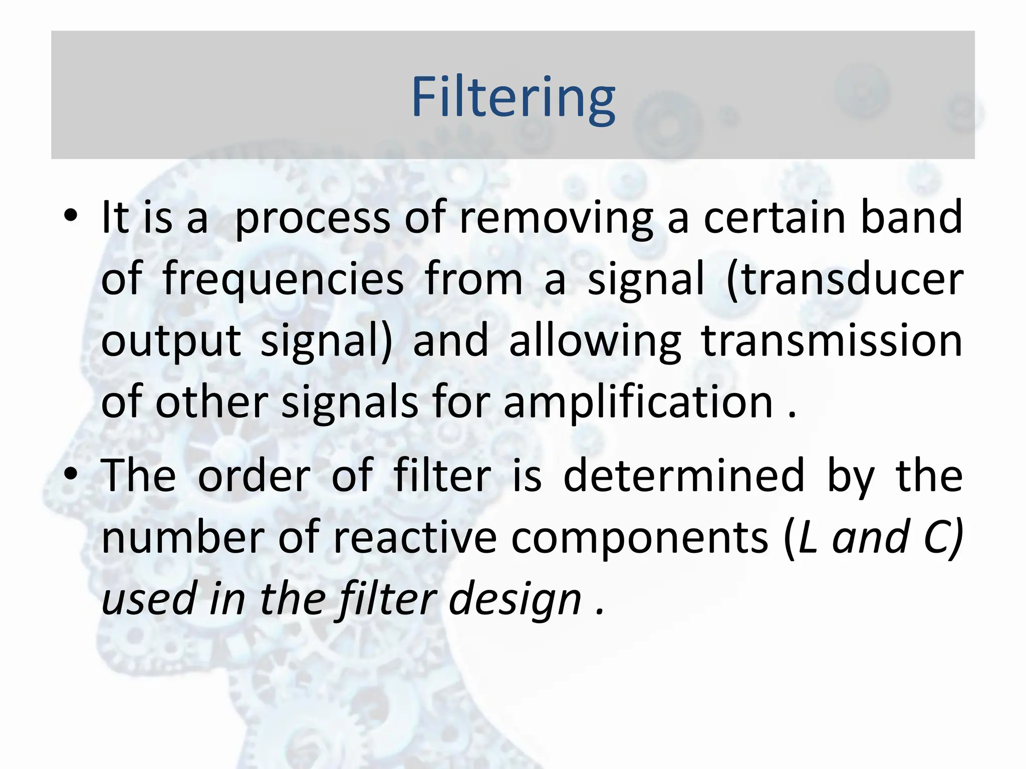 • It is a process of removing a certain band
of frequencies from a signal (transducer
output signal) and allowing transmission
of other signals for amplification .
• The order of filter is determined by the
number of reactive components (L and C)
used in the filter design .
Filtering
 