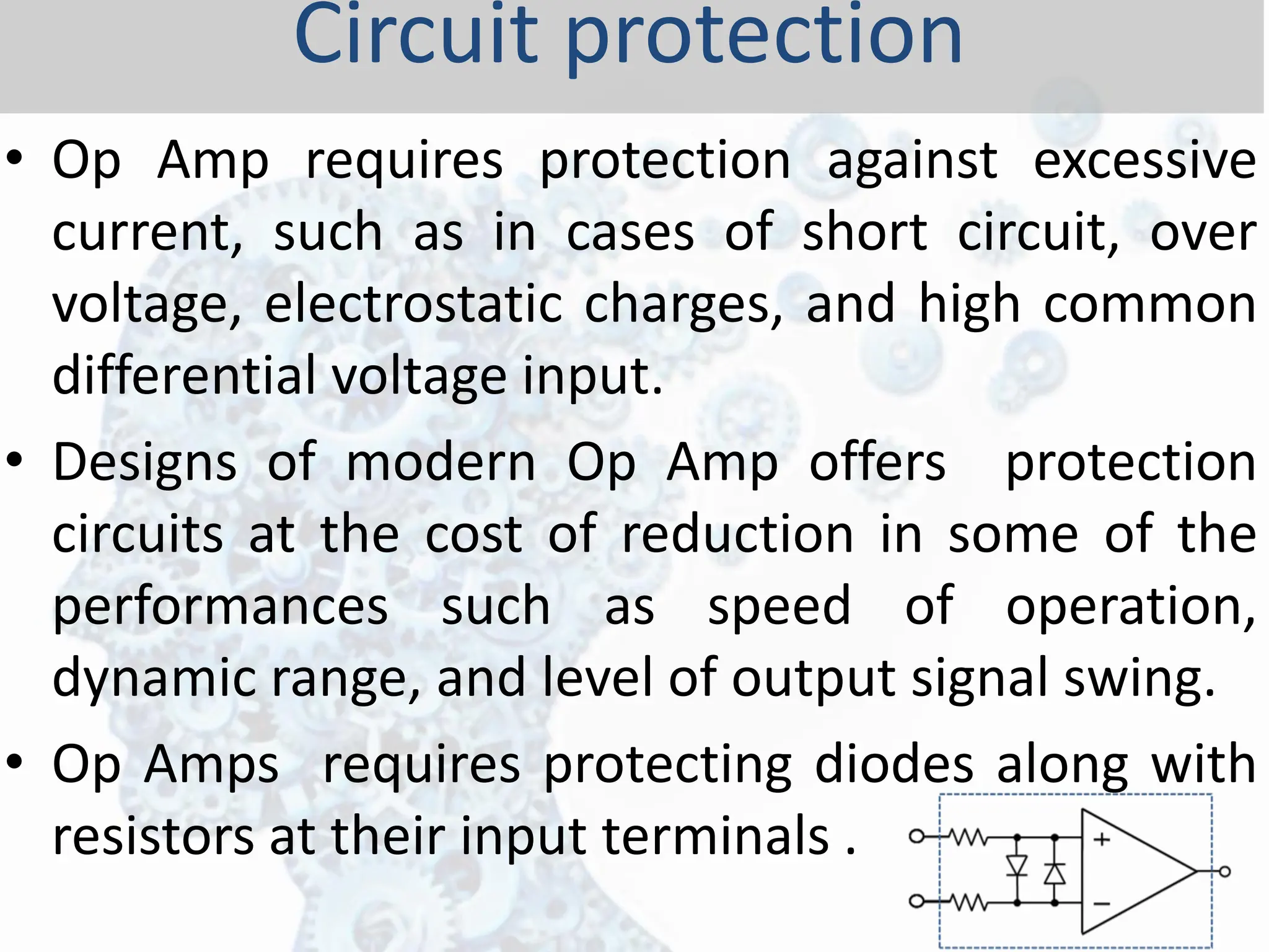 • Op Amp requires protection against excessive
current, such as in cases of short circuit, over
voltage, electrostatic charges, and high common
differential voltage input.
• Designs of modern Op Amp offers protection
circuits at the cost of reduction in some of the
performances such as speed of operation,
dynamic range, and level of output signal swing.
• Op Amps requires protecting diodes along with
resistors at their input terminals .
Circuit protection
 