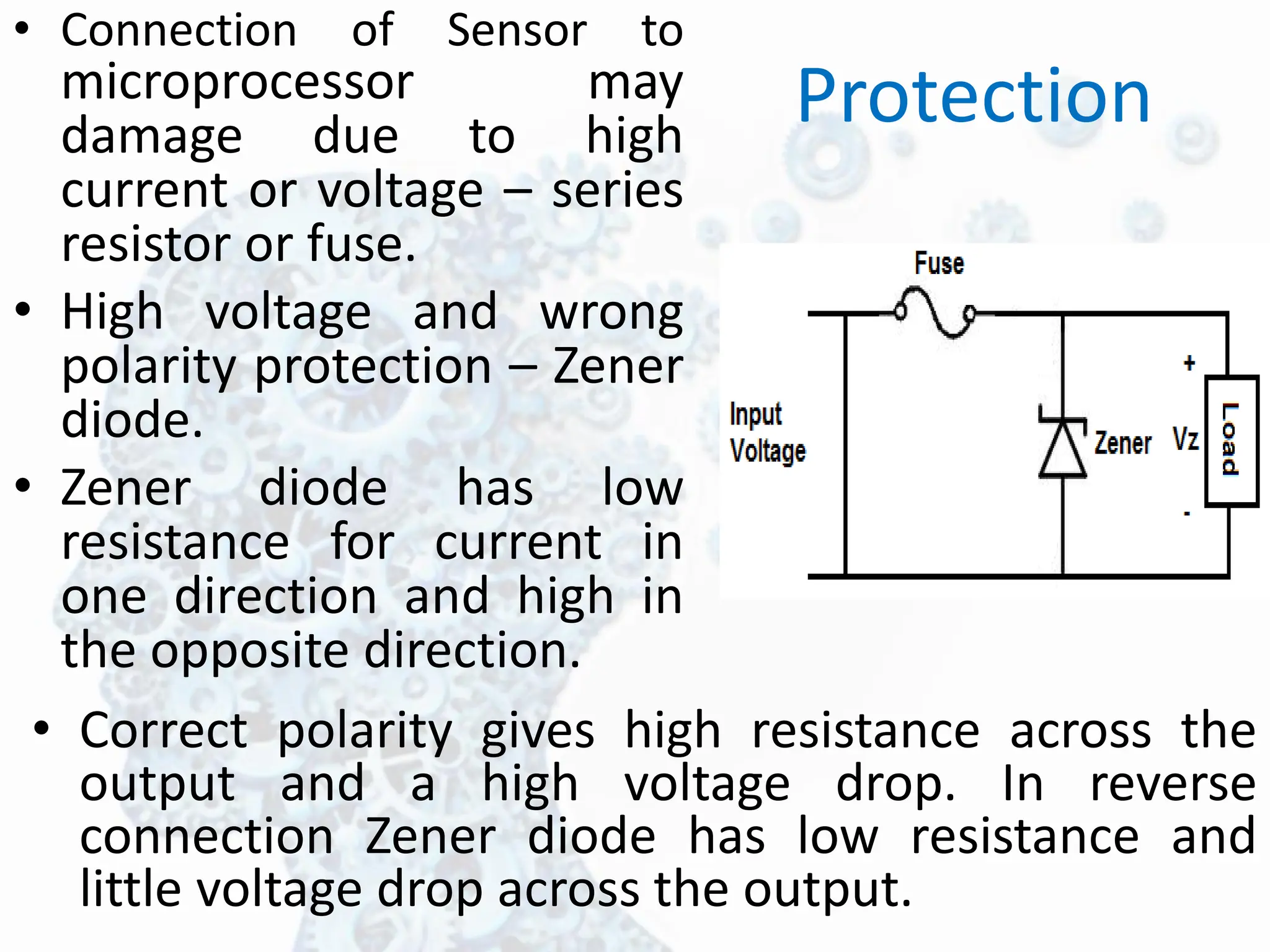 Protection
• Connection of Sensor to
microprocessor may
damage due to high
current or voltage – series
resistor or fuse.
• High voltage and wrong
polarity protection – Zener
diode.
• Zener diode has low
resistance for current in
one direction and high in
the opposite direction.
• Correct polarity gives high resistance across the
output and a high voltage drop. In reverse
connection Zener diode has low resistance and
little voltage drop across the output.
 