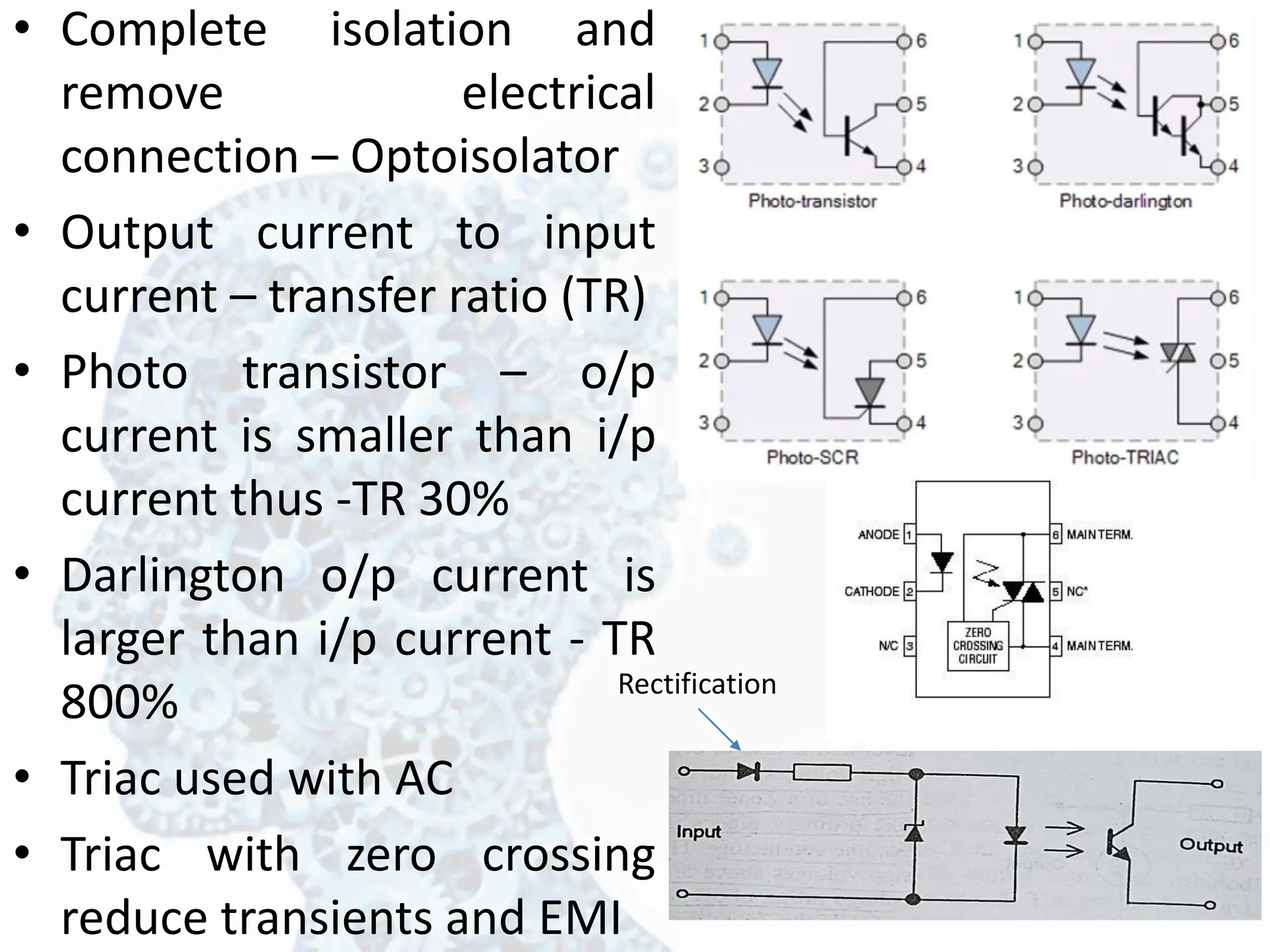 • Complete isolation and
remove electrical
connection – Optoisolator
• Output current to input
current – transfer ratio (TR)
• Photo transistor – o/p
current is smaller than i/p
current thus -TR 30%
• Darlington o/p current is
larger than i/p current - TR
800%
• Triac used with AC
• Triac with zero crossing
reduce transients and EMI
Rectification
 