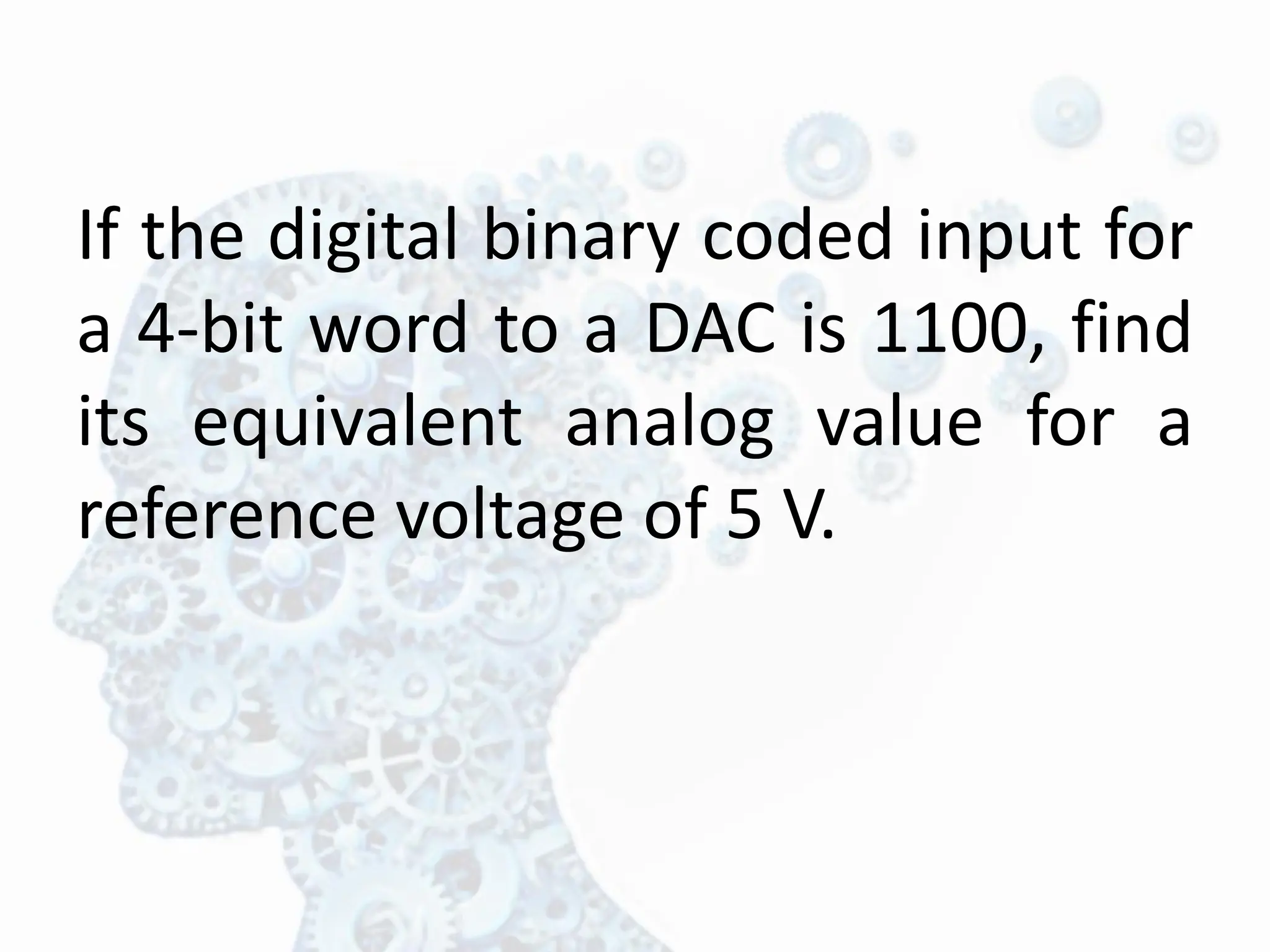 If the digital binary coded input for
a 4-bit word to a DAC is 1100, find
its equivalent analog value for a
reference voltage of 5 V.
 