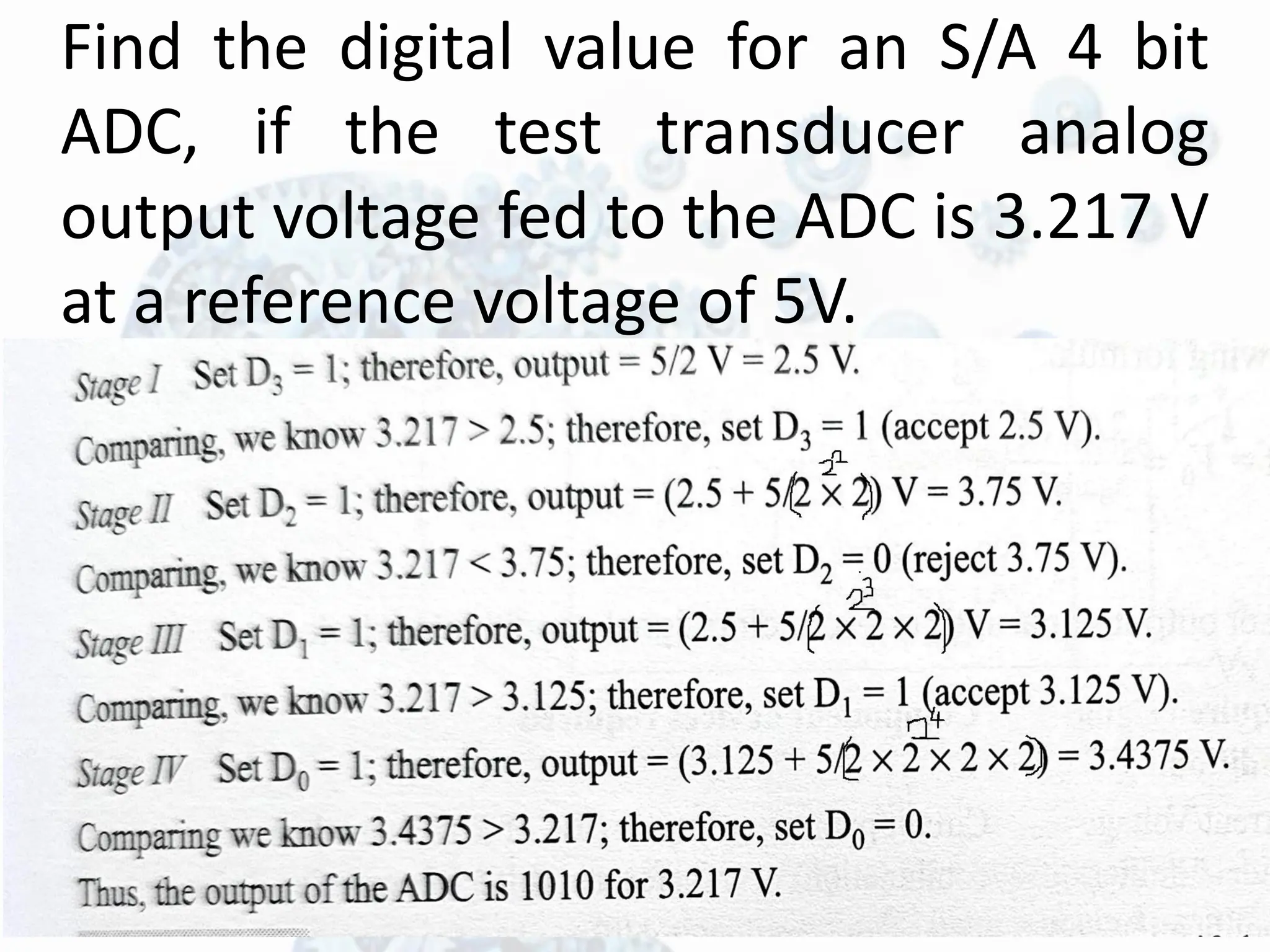 Find the digital value for an S/A 4 bit
ADC, if the test transducer analog
output voltage fed to the ADC is 3.217 V
at a reference voltage of 5V.
 