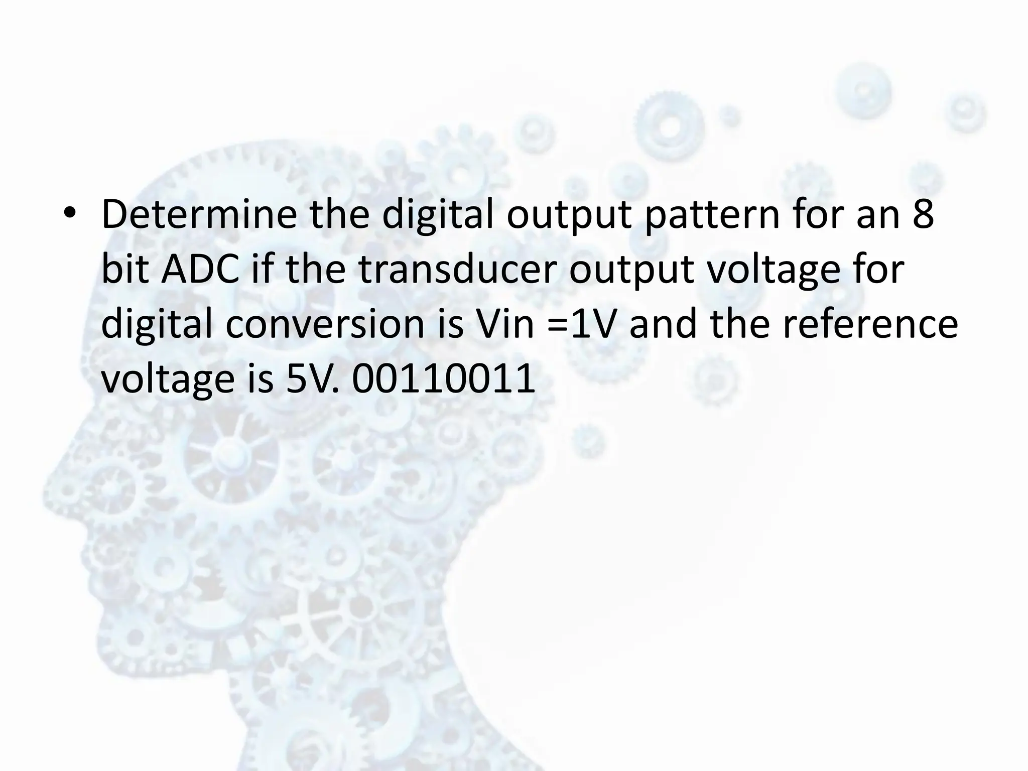 • Determine the digital output pattern for an 8
bit ADC if the transducer output voltage for
digital conversion is Vin =1V and the reference
voltage is 5V. 00110011
 