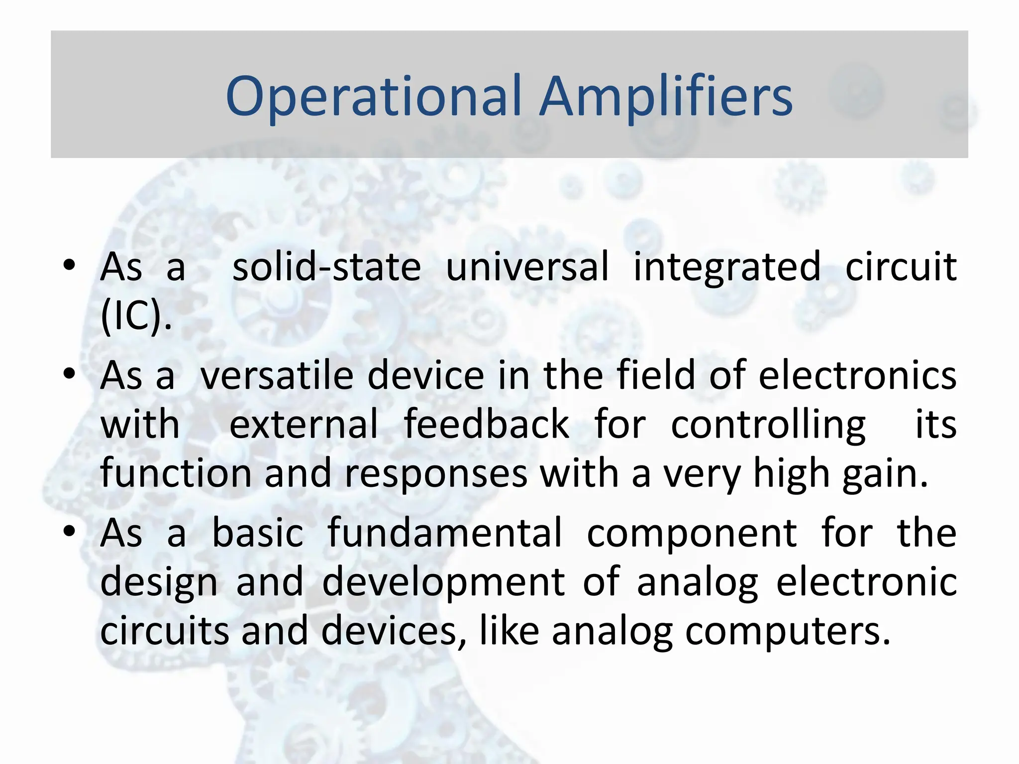 • As a solid-state universal integrated circuit
(IC).
• As a versatile device in the field of electronics
with external feedback for controlling its
function and responses with a very high gain.
• As a basic fundamental component for the
design and development of analog electronic
circuits and devices, like analog computers.
Operational Amplifiers
 