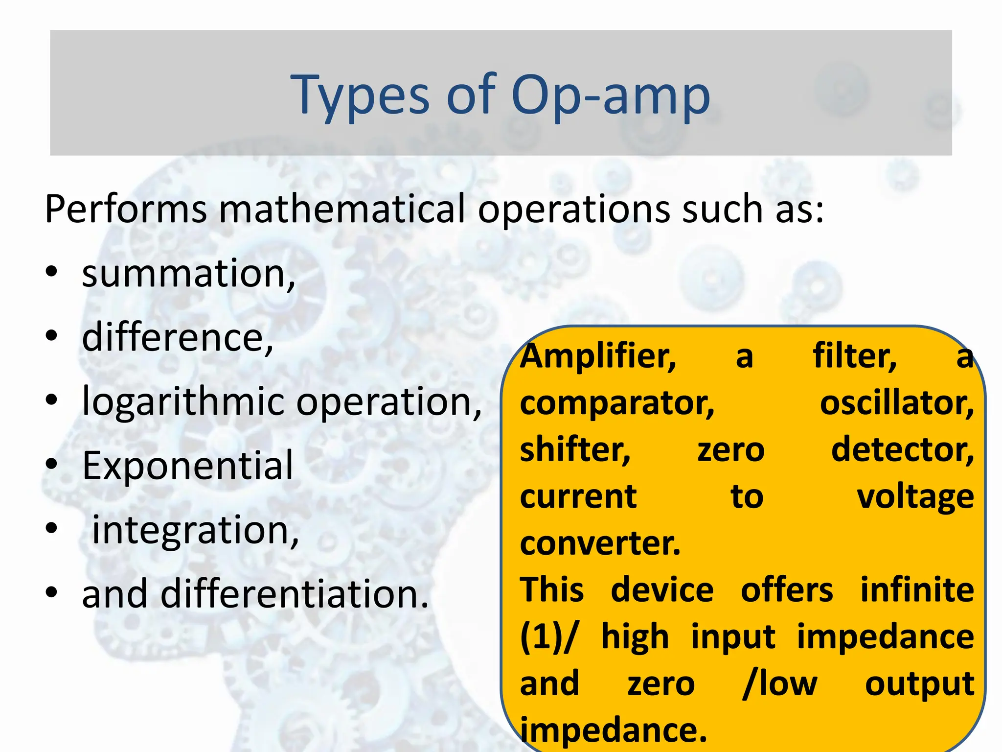 Performs mathematical operations such as:
• summation,
• difference,
• logarithmic operation,
• Exponential
• integration,
• and differentiation.
Types of Op-amp
Amplifier, a filter, a
comparator, oscillator,
shifter, zero detector,
current to voltage
converter.
This device offers infinite
(1)/ high input impedance
and zero /low output
impedance.
 