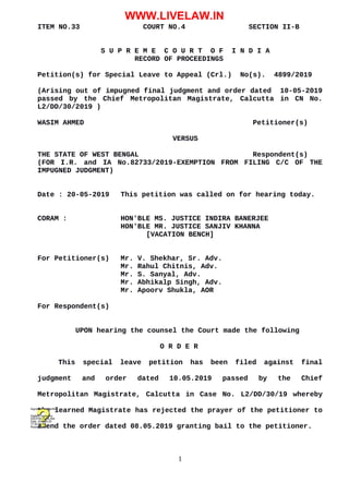 ITEM NO.33 COURT NO.4 SECTION II-B
S U P R E M E C O U R T O F I N D I A
RECORD OF PROCEEDINGS
Petition(s) for Special Leave to Appeal (Crl.) No(s). 4899/2019
(Arising out of impugned final judgment and order dated 10-05-2019
passed by the Chief Metropolitan Magistrate, Calcutta in CN No.
L2/DD/30/2019 )
WASIM AHMED Petitioner(s)
VERSUS
THE STATE OF WEST BENGAL Respondent(s)
(FOR I.R. and IA No.82733/2019-EXEMPTION FROM FILING C/C OF THE
IMPUGNED JUDGMENT)
Date : 20-05-2019 This petition was called on for hearing today.
CORAM : HON'BLE MS. JUSTICE INDIRA BANERJEE
HON'BLE MR. JUSTICE SANJIV KHANNA
[VACATION BENCH]
For Petitioner(s) Mr. V. Shekhar, Sr. Adv.
Mr. Rahul Chitnis, Adv.
Mr. S. Sanyal, Adv.
Mr. Abhikalp Singh, Adv.
Mr. Apoorv Shukla, AOR
For Respondent(s)
UPON hearing the counsel the Court made the following
O R D E R
This special leave petition has been filed against final
judgment and order dated 10.05.2019 passed by the Chief
Metropolitan Magistrate, Calcutta in Case No. L2/DD/30/19 whereby
the learned Magistrate has rejected the prayer of the petitioner to
amend the order dated 08.05.2019 granting bail to the petitioner.
1
Digitally signed by
DEEPAK GUGLANI
Date: 2019.05.20
17:30:38 IST
Reason:
Signature Not Verified
WWW.LIVELAW.IN
 