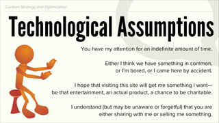 Content Strategy and Optimization




 Technological Assumptions
                                        You have my attention for an indeﬁnite amount of time.

                                                  Either I think we have something in common,
                                                      or I’m bored, or I came here by accident.

                                  I hope that visiting this site will get me something I want—
                        be that entertainment, an actual product, a chance to be charitable.

                                    I understand (but may be unaware or forgetful) that you are
                                               either sharing with me or selling me something.
 
