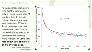 Content Strategy and Optimization

“On an average visit, users
read half the information
only on those pages with 111
words or less. In the full
dataset, the average page
view contained 593 words.
So, on average, users will
have time to read 28% of
the words if they devote all
of their time to reading.
More realistically, users will
read about 20% of the text
on the average page.”
            How Little Do Users Read?,
                         Jakob Nielson
 