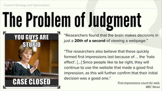 Content Strategy and Optimization




The Problem of Judgment             “Researchers found that the brain makes decisions in
                                    just a 20th of a second of viewing a webpage.”

                                    “The researchers also believe that these quickly
                                    formed ﬁrst impressions last because of ... the ‘halo
                                    effect’. [...] Since people like to be right, they will
                                    continue to use the website that made a good ﬁrst
                                    impression, as this will further conﬁrm that their initial
                                    decision was a good one.”
                                                                     First impressions count for web,
                                                                                          BBC News
 
