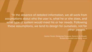 “In the absence of detailed information, we all work from
assumptions about who the user is, what he or she does, and
 what type of system would meet his or her needs. Following
  these assumptions, we tend to design for ourselves, not for
                                               other people.”
                             Human Factor: Designing Computer Systems for People,
                                               Richard Rubinstein and Harry Hersh
 