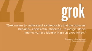 grok
“Grok means to understand so thoroughly that the observer
        becomes a part of the observed—to merge, blend,
             intermarry, lose identity in group experience.”
                                            Stranger in a Strange Land,
                                                     Robert A. Heinlein
 