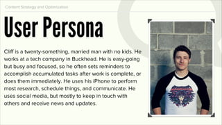 Content Strategy and Optimization




User Persona
Cliff is a twenty-something, married man with no kids. He
works at a tech company in Buckhead. He is easy-going
but busy and focused, so he often sets reminders to
accomplish accumulated tasks after work is complete, or
does them immediately. He uses his iPhone to perform
most research, schedule things, and communicate. He
uses social media, but mostly to keep in touch with
others and receive news and updates.
 