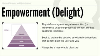 Content Strategy and Optimization




Empowerment (Delight)
                                    Play defense against negative emotion (i.e.,
                                    irrelevance or poorly-presented content creates
                                    apathetic reactions)

                                    Seek to create the positive emotional connections
                                    that beneﬁt both the user and you

                                    Always be a memorable pleasure
 